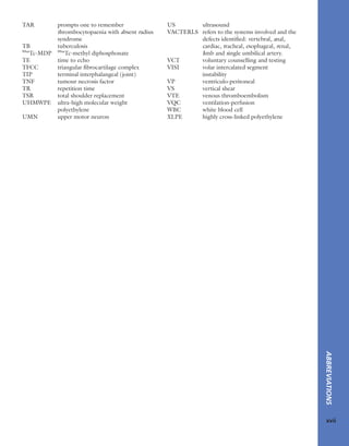 ABBREVIATIONS
xvii
TAR prompts one to remember
thrombocytopaenia with absent radius
syndrome
TB tuberculosis
99m
Tc-MDP 99m
Tc-methyl diphosphonate
TE time to echo
TFCC triangular ﬁbrocartilage complex
TIP terminal interphalangeal (joint)
TNF tumour necrosis factor
TR repetition time
TSR total shoulder replacement
UHMWPE ultra-high molecular weight
polyethylene
UMN upper motor neuron
US ultrasound
VACTERLS refers to the systems involved and the
defects identiﬁed: vertebral, anal,
cardiac, tracheal, esophageal, renal,
limb and single umbilical artery.
VCT voluntary counselling and testing
VISI volar intercalated segment
instability
VP ventriculo-peritoneal
VS vertical shear
VTE venous thromboembolism
VQC ventilation-perfusion
WBC white blood cell
XLPE highly cross-linked polyethylene
 
