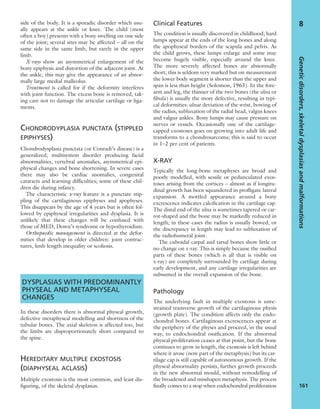 side of the body. It is a sporadic disorder which usu-
ally appears at the ankle or knee. The child (most
often a boy) presents with a bony swelling on one side
of the joint; several sites may be affected – all on the
same side in the same limb, but rarely in the upper
limb.
X-rays show an asymmetrical enlargement of the
bony epiphysis and distortion of the adjacent joint. At
the ankle, this may give the appearance of an abnor-
mally large medial malleolus.
Treatment is called for if the deformity interferes
with joint function. The excess bone is removed, tak-
ing care not to damage the articular cartilage or liga-
ments.
CHONDRODYPLASIA PUNCTATA (STIPPLED
EPIPHYSES)
Chondrodysplasia punctata (or Conradi’s disease) is a
generalized, multisystem disorder producing facial
abnormalities, vertebral anomalies, asymmetrical epi-
physeal changes and bone shortening. In severe cases
there may also be cardiac anomalies, congenital
cataracts and learning difﬁculties; some of these chil-
dren die during infancy.
The characteristic x-ray feature is a punctate stip-
pling of the cartilaginous epiphyses and apophyses.
This disappears by the age of 4 years but is often fol-
lowed by epiphyseal irregularities and dysplasia. It is
unlikely that these changes will be confused with
those of MED, Down’s syndrome or hypothyroidism.
Orthopaedic management is directed at the defor-
mities that develop in older children: joint contrac-
tures, limb length inequality or scoliosis.
DYSPLASIAS WITH PREDOMINANTLY
PHYSEAL AND METAPHYSEAL
CHANGES
In these disorders there is abnormal physeal growth,
defective metaphyseal modelling and shortness of the
tubular bones. The axial skeleton is affected too, but
the limbs are disproportionately short compared to
the spine.
HEREDITARY MULTIPLE EXOSTOSIS
(DIAPHYSEAL ACLASIS)
Multiple exostosis is the most common, and least dis-
ﬁguring, of the skeletal dysplasias.
Clinical Features
The condition is usually discovered in childhood; hard
lumps appear at the ends of the long bones and along
the apophyseal borders of the scapula and pelvis. As
the child grows, these lumps enlarge and some may
become hugely visible, especially around the knee.
The more severely affected bones are abnormally
short; this is seldom very marked but on measurement
the lower body segment is shorter than the upper and
span is less than height (Solomon, 1963). In the fore-
arm and leg, the thinner of the two bones (the ulna or
ﬁbula) is usually the more defective, resulting in typi-
cal deformities: ulnar deviation of the wrist, bowing of
the radius, subluxation of the radial head, valgus knees
and valgus ankles. Bony lumps may cause pressure on
nerves or vessels. Occasionally one of the cartilage-
capped exostoses goes on growing into adult life and
transforms to a chondrosarcoma; this is said to occur
in 1–2 per cent of patients.
X-RAY
Typically the long-bone metaphyses are broad and
poorly modelled, with sessile or pedunculated exos-
toses arising from the cortices – almost as if longitu-
dinal growth has been squandered in proﬂigate lateral
expansion. A mottled appearance around a bony
excrescence indicates calciﬁcation in the cartilage cap.
The distal end of the ulna is sometimes tapered or car-
rot-shaped and the bone may be markedly reduced in
length; in these cases the radius is usually bowed, or
the discrepancy in length may lead to subluxation of
the radiohumeral joint.
The cuboidal carpal and tarsal bones show little or
no change on x-ray. This is simply because the ossiﬁed
parts of these bones (which is all that is visible on
x-ray) are completely surrounded by cartilage during
early development, and any cartilage irregularities are
subsumed in the overall expansion of the bone.
Pathology
The underlying fault in multiple exostosis is unre-
strained transverse growth of the cartilaginous physis
(growth plate). The condition affects only the endo-
chondral bones. Cartilaginous excrescences appear at
the periphery of the physes and proceed, in the usual
way, to endochondral ossiﬁcation. If the abnormal
physeal proliferation ceases at that point, but the bone
continues to grow in length, the exostosis is left behind
where it arose (now part of the metaphysis) but its car-
tilage cap is still capable of autonomous growth. If the
physeal abnormality persists, further growth proceeds
in the new abnormal mould, without remodelling of
the broadened and misshapen metaphysis. The process
ﬁnally comes to a stop when endochondral proliferation
Geneticdisorders,skeletaldysplasiasandmalformations
161
8
 