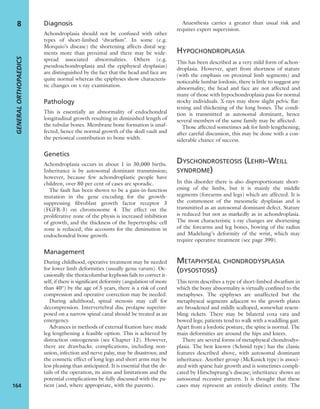 Diagnosis
Achondroplasia should not be confused with other
types of short-limbed ‘dwarﬁsm’. In some (e.g.
Morquio’s disease) the shortening affects distal seg-
ments more than proximal and there may be wide-
spread associated abnormalities. Others (e.g.
pseudoachondroplasia and the epiphyseal dysplasias)
are distinguished by the fact that the head and face are
quite normal whereas the epiphyses show characteris-
tic changes on x-ray examination.
Pathology
This is essentially an abnormality of endochondral
longitudinal growth resulting in diminished length of
the tubular bones. Membrane bone formation is unaf-
fected, hence the normal growth of the skull vault and
the periosteal contribution to bone width.
Genetics
Achondroplasia occurs in about 1 in 30,000 births.
Inheritance is by autosomal dominant transmission;
however, because few achondroplastic people have
children, over 80 per cent of cases are sporadic.
The fault has been shown to be a gain-in-function
mutation in the gene encoding for the growth-
suppressing ﬁbroblast growth factor receptor 3
(FGFR-3) on chromosome 4. The effect on the
proliferative zone of the physis is increased inhibition
of growth, and the thickness of the hypertrophic cell
zone is reduced; this accounts for the diminution in
endochondral bone growth.
Management
During childhood, operative treatment may be needed
for lower limb deformities (usually genu varum). Oc-
casionally the thoracolumbar kyphosis fails to correct it-
self; if there is signiﬁcant deformity (angulation of more
than 40°) by the age of 5 years, there is a risk of cord
compression and operative correction may be needed.
During adulthood, spinal stenosis may call for
decompression. Intervertebral disc prolapse superim-
posed on a narrow spinal canal should be treated as an
emergency.
Advances in methods of external ﬁxation have made
leg lengthening a feasible option. This is achieved by
distraction osteogenesis (see Chapter 12). However,
there are drawbacks: complications, including non-
union, infection and nerve palsy, may be disastrous; and
the cosmetic effect of long legs and short arms may be
less pleasing than anticipated. It is essential that the de-
tails of the operation, its aims and limitations and the
potential complications be fully discussed with the pa-
tient (and, where appropriate, with the parents).
Anaesthesia carries a greater than usual risk and
requires expert supervision.
HYPOCHONDROPLASIA
This has been described as a very mild form of achon-
droplasia. However, apart from shortness of stature
(with the emphasis on proximal limb segments) and
noticeable lumbar lordosis, there is little to suggest any
abnormality; the head and face are not affected and
many of those with hypochondroplasia pass for normal
stocky individuals. X-rays may show slight pelvic ﬂat-
tening and thickening of the long bones. The condi-
tion is transmitted as autosomal dominant, hence
several members of the same family may be affected.
Those affected sometimes ask for limb lengthening;
after careful discussion, this may be done with a con-
siderable chance of success.
DYSCHONDROSTEOSIS (LEHRI–WEILL
SYNDROME)
In this disorder there is also disproportionate short-
ening of the limbs, but it is mainly the middle
segments (forearms and legs) which are affected. It is
the commonest of the mesomelic dysplasias and is
transmitted as an autosomal dominant defect. Stature
is reduced but not as markedly as in achondroplasia.
The most characteristic x-ray changes are shortening
of the forearms and leg bones, bowing of the radius
and Madelung’s deformity of the wrist, which may
require operative treatment (see page 390).
METAPHYSEAL CHONDRODYSPLASIA
(DYSOSTOSIS)
This term describes a type of short-limbed dwarﬁsm in
which the bony abnormality is virtually conﬁned to the
metaphyses. The epiphyses are unaffected but the
metaphyseal segments adjacent to the growth plates
are broadened and mildly scalloped, somewhat resem-
bling rickets. There may be bilateral coxa vara and
bowed legs; patients tend to walk with a waddling gait.
Apart from a lordotic posture, the spine is normal. The
main deformities are around the hips and knees.
There are several forms of metaphyseal chondrodys-
plasia. The best known (Schmid type) has the classic
features described above, with autosomal dominant
inheritance. Another group (McKusick type) is associ-
ated with sparse hair growth and is sometimes compli-
cated by Hirschsprung’s disease; inheritance shows an
autosomal recessive pattern. It is thought that these
cases may represent an entirely distinct entity. The
GENERALORTHOPAEDICS
164
8
 