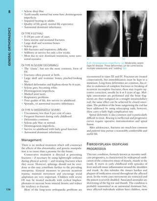 • Sclerae deep blue
• Teeth usually normal but some have dentinogenesis
imperfecta.
• Impaired hearing in adults.
• Quality of life good; normal life expectancy.
• Autosomal dominant inheritance.
OI TYPE II (LETHAL)
• 5–10 per cent of cases.
• Intra-uterine and neonatal fractures.
• Large skull and wormian bones.
• Sclerae grey.
• Rib fractures and respiratory difﬁculty.
• Stillborn or survive for only a few weeks.
• Most due to new dominant mutations; some auto-
somal recessive.
OI TYPE III (SEVERE DEFORMING)
• The ‘classic’, but not the most common, form of
OI.
• Fractures often present at birth.
• Large skull and wormian bones; pinched-looking
face.
• Marked deformities and kyphoscoliosis by 6 years.
• Sclerae grey, becoming white.
• Dentinogenesis imperfecta.
• Marked joint laxity.
• Respiratory problems.
• Poor quality of life; few survive to adulthood.
• Sporadic, or autosomal recessive inheritance.
OI TYPE IV (MODERATELY SEVERE).
• Uncommon; less than 5 per cent of cases.
• Frequent fractures during early childhood.
• Deformities common.
• Sclerae pale blue or normal.
• Dentinogenesis imperfecta.
• Survive to adulthood with fairly good function.
• Autosomal dominant inheritance.
Management
There is no medical treatment which will counteract
the effects of this abnormality, and genetic manipula-
tion is no more than a promise for the future.
Conservative treatment is directed at preventing
fractures – if necessary by using lightweight orthoses
during physical activity – and treating fractures when
they occur. However, splintage should not be over-
done as this may contribute further to the prevailing
osteopenia. General measures to prevent recurrent
trauma, maintain movement and encourage social
adaptation are very important. Children with severe
OI may be treated medically with cyclical bisphos-
phonates to increase bone mineral density and reduce
the tendency to fracture.
Most of the long-term orthopaedic problems are
encountered in types III and IV. Fractures are treated
conservatively, but immobilization must be kept to a
minimum. Long-bone deformities are common, due ei-
ther to malunion of complete fractures or breaking of
recurrent incomplete fractures; these may require op-
erative correction, usually by 4 or 5 years of age. Mul-
tiple osteotomies are performed and the bone frag-
ments are then realigned on a straight intramedullary
rod; the same effect can be achieved by closed osteo-
clasis. The problem of the bone outgrowing the rod has
been addressed by using telescoping nails; however,
these carry a fairly high complication rate.
Spinal deformity is also common and is particularly
difﬁcult to treat. Bracing is ineffectual and progressive
curves require operative instrumentation and spinal
fusion.
After adolescence, fractures are much less common
and patients may pursue a reasonably comfortable and
useful life.
FIBRODYSPLASIA OSSIFICANS
PROGRESSIVA
This rare condition, formerly known as myositis ossiﬁ-
cans progressiva, is characterized by widespread ossiﬁ-
cation of the connective tissue of muscle, mainly in the
trunk. It starts in early childhood with episodes of
fever and soft-tissue inﬂammation around the shoulders
and trunk. As this subsides the tissues harden and
plaques of ossiﬁcation extend throughout the affected
areas. In the worst cases movements are restricted and
the patient is severely disabled. Associated anomalies are
shortening of the big toe and thumb. The condition is
probably transmitted as an autosomal dominant but,
since affected individuals seldom have children, most
GENERALORTHOPAEDICS
174
8
(a) (b)
8.20 Osteogenesis imperfecta (a) Moderately severe
(type IV) disease. These deformities can be corrected by
multiple osteotomies and ‘rodding’ (b).
 