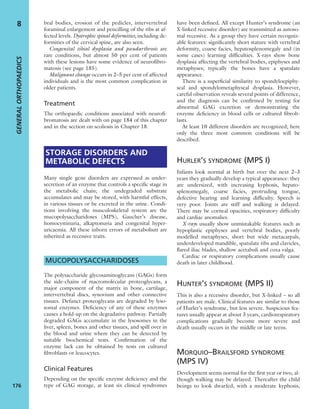bral bodies, erosion of the pedicles, intervertebral
foraminal enlargement and pencilling of the ribs at af-
fected levels. Dystrophic spinal deformities, including de-
formities of the cervical spine, are also seen.
Congenital tibial dysplasia and pseudarthrosis are
rare conditions, but almost 50 per cent of patients
with these lesions have some evidence of neuroﬁbro-
matosis (see page 185).
Malignant change occurs in 2–5 per cent of affected
individuals and is the most common complication in
older patients.
Treatment
The orthopaedic conditions associated with neuroﬁ-
bromatosis are dealt with on page 184 of this chapter
and in the section on scoliosis in Chapter 18.
STORAGE DISORDERS AND
METABOLIC DEFECTS
Many single gene disorders are expressed as under-
secretion of an enzyme that controls a speciﬁc stage in
the metabolic chain; the undegraded substrate
accumulates and may be stored, with harmful effects,
in various tissues or be excreted in the urine. Condi-
tions involving the musculoskeletal system are the
mucopolysaccharidoses (MPS), Gaucher’s disease,
homocystinuria, alkaptonuria and congenital hyper-
uricaemia. All these inborn errors of metabolism are
inherited as recessive traits.
MUCOPOLYSACCHARIDOSES
The polysaccharide glycosaminoglycans (GAGs) form
the side-chains of macromolecular proteoglycans, a
major component of the matrix in bone, cartilage,
intervertebral discs, synovium and other connective
tissues. Defunct proteoglycans are degraded by lyso-
somal enzymes. Deﬁciency of any of these enzymes
causes a hold-up on the degradative pathway. Partially
degraded GAGs accumulate in the lysosomes in the
liver, spleen, bones and other tissues, and spill over in
the blood and urine where they can be detected by
suitable biochemical tests. Conﬁrmation of the
enzyme lack can be obtained by tests on cultured
ﬁbroblasts or leucocytes.
Clinical Features
Depending on the speciﬁc enzyme deﬁciency and the
type of GAG storage, at least six clinical syndromes
have been deﬁned. All except Hunter’s syndrome (an
X-linked recessive disorder) are transmitted as autoso-
mal recessive. As a group they have certain recogniz-
able features: signiﬁcantly short stature with vertebral
deformity, coarse facies, hepatosplenomegaly and (in
some cases) learning difﬁculties. X-rays show bone
dysplasia affecting the vertebral bodies, epiphyses and
metaphyses; typically the bones have a spatulate
appearance.
There is a superﬁcial similarity to spondyloepiphy-
seal and spondylometaphyseal dysplasia. However,
careful observation reveals several points of difference,
and the diagnosis can be conﬁrmed by testing for
abnormal GAG excretion or demonstrating the
enzyme deﬁciency in blood cells or cultured ﬁbrob-
lasts.
At least 10 different disorders are recognized; here
only the three most common conditions will be
described.
HURLER’S SYNDROME (MPS I)
Infants look normal at birth but over the next 2–3
years they gradually develop a typical appearance: they
are undersized, with increasing kyphosis, hepato-
splenomegaly, coarse facies, protruding tongue,
defective hearing and learning difﬁculty. Speech is
very poor. Joints are stiff and walking is delayed.
There may be corneal opacities, respiratory difﬁculty
and cardiac anomalies.
X-rays usually show unmistakable features such as
hypoplastic epiphyses and vertebral bodies, poorly
modelled metaphyses, short but wide metacarpals,
underdeveloped mandible, spatulate ribs and clavicles,
ﬂared iliac blades, shallow acetabuli and coxa valga.
Cardiac or respiratory complications usually cause
death in later childhood.
HUNTER’S SYNDROME (MPS II)
This is also a recessive disorder, but X-linked – so all
patients are male. Clinical features are similar to those
of Hurler’s syndrome, but less severe. Suspicious fea-
tures usually appear at about 3 years, cardiorespiratory
complications gradually become more severe and
death usually occurs in the middle or late teens.
MORQUIO–BRAILSFORD SYNDROME
(MPS IV)
Development seems normal for the ﬁrst year or two, al-
though walking may be delayed. Thereafter the child
beings to look dwarfed, with a moderate kyphosis,
GENERALORTHOPAEDICS
176
8
 