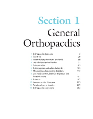 Section 1
General
Orthopaedics
1 Orthopaedic diagnosis 3
2 Infection 29
3 Inflammatory rheumatic disorders 59
4 Crystal deposition disorders 77
5 Osteoarthritis 85
6 Osteonecrosis and related disorders 103
7 Metabolic and endocrine disorders 117
8 Genetic disorders, skeletal dysplasias and
malformations 151
9 Tumours 187
10 Neuromuscular disorders 225
11 Peripheral nerve injuries 269
12 Orthopaedic operations 303
 