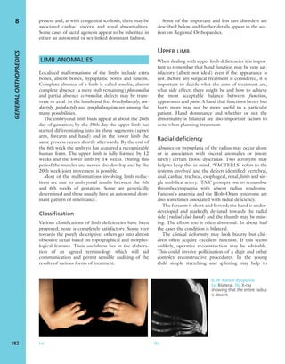 present and, as with congenital scoliosis, there may be
associated cardiac, visceral and renal abnormalities.
Some cases of sacral agenesis appear to be inherited in
either an autosomal or sex-linked dominant fashion.
LIMB ANOMALIES
Localized malformations of the limbs include extra
bones, absent bones, hypoplastic bones and fusions.
Complete absence of a limb is called amelia, almost
complete absence (a mere stub remaining) phocomelia
and partial absence ectromelia; defects may be trans-
verse or axial. In the hands and feet brachydactyly, syn-
dactyly, polydactyly and symphalangism are among the
many possibilities.
The embryonal limb buds appear at about the 26th
day of gestation; by the 30th day the upper limb has
started differentiating into its three segments (upper
arm, forearm and hand) and in the lower limb the
same process occurs shortly afterwards. By the end of
the 6th week the embryo has acquired a recognizable
human form. The upper limb is fully formed by 12
weeks and the lower limb by 14 weeks. During this
period the muscles and nerves also develop and by the
20th week joint movement is possible.
Most of the malformations involving limb reduc-
tions are due to embryonal insults between the 4th
and 6th weeks of gestation. Some are genetically
determined and these usually have an autosomal dom-
inant pattern of inheritance.
Classification
Various classiﬁcations of limb deﬁciencies have been
proposed; none is completely satisfactory. Some veer
towards the purely descriptive; others go into almost
obsessive detail based on topographical and morpho-
logical features. Their usefulness lies in the elabora-
tion of an agreed terminology which will aid
communication and permit sensible auditing of the
results of various forms of treatment.
Some of the important and less rare disorders are
described below and further details appear in the sec-
tion on Regional Orthopaedics.
UPPER LIMB
When dealing with upper limb deﬁciencies it is impor-
tant to remember that hand function may be very sat-
isfactory (albeit not ideal) even if the appearance is
not. Before any surgical treatment is considered, it is
important to decide what the aims of treatment are,
what side effects there might be and how to achieve
the most acceptable balance between function,
appearance and pain. A hand that functions better but
hurts more may not be more useful to a particular
patient. Hand dominance and whether or not the
abnormality is bilateral are also important factors to
note when planning treatment.
Radial deficiency
Absence or hypoplasia of the radius may occur alone
or in association with visceral anomalies or (more
rarely) certain blood dyscrasias. Two acronyms may
help to keep this in mind. ‘VACTERLS’ refers to the
systems involved and the defects identiﬁed: vertebral,
anal, cardiac, tracheal, esophageal, renal, limb and sin-
gle umbilical artery. ‘TAR’ prompts one to remember
thrombocytopaenia with absent radius syndrome.
Fanconi’s anaemia and the Holt–Oram syndrome are
also sometimes associated with radial deﬁciency.
The forearm is short and bowed; the hand is under-
developed and markedly deviated towards the radial
side (radial club hand) and the thumb may be miss-
ing. The elbow too is often abnormal. In about half
the cases the condition is bilateral.
The clinical deformity may look bizarre but chil-
dren often acquire excellent function. If this seems
unlikely, operative reconstruction may be advisable.
This could involve pollicisation of a digit and other
complex reconstructive procedures. In the young
child simple stretching and splinting may help to
GENERALORTHOPAEDICS
182
8
(a) (b)
8.28 Radial dysplasia
(a) Bilateral. (b) X-ray
showing that the entire radius
is absent.
 