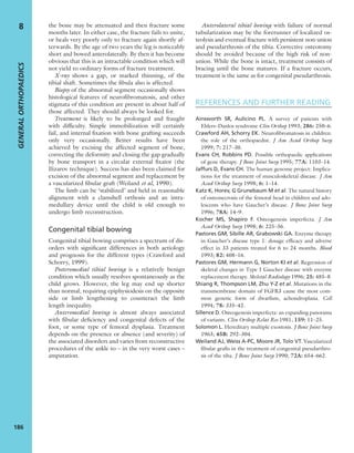 the bone may be attenuated and then fracture some
months later. In either case, the fracture fails to unite,
or heals very poorly only to fracture again shortly af-
terwards. By the age of two years the leg is noticeably
short and bowed anterolaterally. By then it has become
obvious that this is an intractable condition which will
not yield to ordinary forms of fracture treatment.
X-ray shows a gap, or marked thinning, of the
tibial shaft. Sometimes the ﬁbula also is affected.
Biopsy of the abnormal segment occasionally shows
histological features of neuroﬁbromatosis, and other
stigmata of this condition are present in about half of
those affected. They should always be looked for.
Treatment is likely to be prolonged and fraught
with difﬁculty. Simple immobilization will certainly
fail, and internal ﬁxation with bone grafting succeeds
only very occasionally. Better results have been
achieved by excising the affected segment of bone,
correcting the deformity and closing the gap gradually
by bone transport in a circular external ﬁxator (the
Ilizarov technique). Success has also been claimed for
excision of the abnormal segment and replacement by
a vascularized ﬁbular graft (Weiland et al, 1990).
The limb can be ‘stabilized’ and held in reasonable
alignment with a clamshell orthosis and an intra-
medullary device until the child is old enough to
undergo limb reconstruction.
Congenital tibial bowing
Congenital tibial bowing comprises a spectrum of dis-
orders with signiﬁcant differences in both aetiology
and prognosis for the different types (Crawford and
Schorry, 1999).
Posteromedial tibial bowing is a relatively benign
condition which usually resolves spontaneously as the
child grows. However, the leg may end up shorter
than normal, requiring epiphysiodesis on the opposite
side or limb lengthening to counteract the limb
length inequality.
Anteromedial bowing is almost always associated
with ﬁbular deﬁciency and congenital defects of the
foot, or some type of femoral dysplasia. Treatment
depends on the presence or absence (and severity) of
the associated disorders and varies from reconstructive
procedures of the ankle to – in the very worst cases –
amputation.
Anterolateral tibial bowing with failure of normal
tubularization may be the forerunner of localized os-
teolysis and eventual fracture with persistent non-union
and pseudarthrosis of the tibia. Corrective osteotomy
should be avoided because of the high risk of non-
union. While the bone is intact, treatment consists of
bracing until the bone matures. If a fracture occurs,
treatment is the same as for congenital pseudarthrosis.
REFERENCES AND FURTHER READING
Ainsworth SR, Aulicino PL. A survey of patients with
Ehlers–Danlos syndrome Clin Orthop 1993; 286: 250–6.
Crawford AH, Schorry EK. Neuroﬁbromatosis in children:
the role of the orthopaedist. J Am Acad Orthop Surg
1999; 7: 217–30.
Evans CH, Robbins PD. Possible orthopaedic applications
of gene therapy. J Bone Joint Surg 1995; 77A: 1103–14.
Jaffurs D, Evans CH. The human genome project: Implica-
tions for the treatment of musculoskeletal disease. J Am
Acad Orthop Surg 1998; 6: 1–14.
Katz K, Horev, G Grunebaum M et al. The natural history
of osteonecrosis of the femoral head in children and ado-
lescents who have Gaucher’s disease. J Bone Joint Surg
1996; 78A: 14–9.
Kocher MS, Shapiro F. Osteogenesis imperfecta. J Am
Acad Orthop Surg 1998; 6: 225–36.
Pastores GM, Sibille AR, Grabowski GA. Enzyme therapy
in Gaucher’s disease type 1: dosage efﬁcacy and adverse
effect in 33 patients treated for 6 to 24 months. Blood
1993; 82: 408–16.
Pastores GM, Hermann G, Norton KI et al. Regression of
skeletal changes in Type I Gaucher disease with enzyme
replacement therapy. Skeletal Radiology 1996; 25: 485–8.
Shiang R, Thompson LM, Zhu Y-Z et al. Mutations in the
transmembrane domain of FGFR3 cause the most com-
mon genetic form of dwarﬁsm, achondroplasia. Cell
1994; 78: 335–42.
Sillence D. Osteogenesis imperfecta: an expanding panorama
of variants. Clin Orthop Relat Res 1981; 159: 11–25.
Solomon L. Hereditary multiple exostosis. J Bone Joint Surg
1963; 45B: 292–304.
Weiland AJ, Weiss A-PC, Moore JR, Tolo VT. Vascularized
ﬁbular grafts in the treatment of congenital pseudarthro-
sis of the tiba. J Bone Joint Surg 1990; 72A: 654–662.
GENERALORTHOPAEDICS
186
8
 