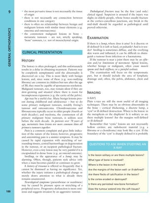 • the most pervasive tissue is not necessarily the tissue
of origin
• there is not necessarily any connection between
conditions in one category
• there is often no relationship between benign and
malignant lesions with similar tissue elements (e.g.
osteoma and osteosarcoma)
• the commonest malignant lesions in bone –
metastatic tumours – are not, strictly speaking,
‘bone’ tumours, i.e. not of mesenchymal origin.
CLINICAL PRESENTATION
HISTORY
The history is often prolonged, and this unfortunately
results in a delay in obtaining treatment. Patients may
be completely asymptomatic until the abnormality is
discovered on x-ray. This is more likely with benign
lesions; and, since some of these (e.g. non-ossifying
ﬁbroma) are common in children but rare after the age
of 30, they must be capable of spontaneous resolution.
Malignant tumours, too, may remain silent if they are
slow-growing and situated where there is room for
inconspicuous expansion (e.g. the cavity of the pelvis).
Age may be a useful clue. Many benign lesions pres-
ent during childhood and adolescence – but so do
some primary malignant tumours, notably Ewing’s
tumour and osteosarcoma. Chondrosarcoma and
ﬁbrosarcoma typically occur in older people (fourth or
sixth decades); and myeloma, the commonest of all
primary malignant bone tumours, is seldom seen
before the sixth decade. In patients over 70 years of
age, metastatic bone lesions are more common than all
primary tumours together.
Pain is a common complaint and gives little indica-
tion of the nature of the lesion; however, progressive
and unremitting pain is a sinister symptom. It may be
caused by rapid expansion with stretching of sur-
rounding tissues, central haemorrhage or degeneration
in the tumour, or an incipient pathological fracture.
However, even a tiny lesion may be very painful if it is
encapsulated in dense bone (e.g. an osteoid osteoma).
Swelling, or the appearance of a lump, may be
alarming. Often, though, patients seek advice only
when a mass becomes painful or continues to grow.
A history of trauma is offered so frequently that it
cannot be dismissed as having no signiﬁcance. Yet,
whether the injury initiates a pathological change or
merely draws attention to what is already there
remains unanswered.
Neurological symptoms (paraesthesiae or numbness)
may be caused by pressure upon or stretching of a
peripheral nerve. Progressive dysfunction is more omi-
nous and suggests invasion by an aggressive tumour.
Pathological fracture may be the ﬁrst (and only)
clinical signal. Suspicion is aroused if the injury was
slight; in elderly people, whose bones usually fracture
at the cortico-cancellous junctions, any break in the
mid-shaft should be regarded as pathological until
proved otherwise.
EXAMINATION
If there is a lump, where does it arise? Is it discrete or
ill-deﬁned? Is it soft or hard, or pulsatile? And is it ten-
der? Swelling is sometimes diffuse, and the overlying
skin warm and inﬂamed; it can be difﬁcult to distin-
guish a tumour from infection or a haematoma.
If the tumour is near a joint there may be an effu-
sion and/or limitation of movement. Spinal lesions,
whether benign or malignant, often cause muscle
spasm and back stiffness, or a painful scoliosis.
The examination will focus on the symptomatic
part, but it should include the area of lymphatic
drainage and, often, the pelvis, abdomen, chest and
spine.
IMAGING
X-RAYS
Plain x-rays are still the most useful of all imaging
techniques. There may be an obvious abnormality in
the bone – cortical thickening, a discrete lump, a
‘cyst’ or ill-deﬁned destruction. Where is the lesion: in
the metaphysis or the diaphysis? Is it solitary or are
there multiple lesions? Are the margins well-deﬁned
or ill-deﬁned?
Remember that ‘cystic’ lesions are not necessarily
hollow cavities: any radiolucent material (e.g. a
ﬁbroma or a chondroma) may look like a cyst. If the
boundary of the ‘cyst’ is sharply deﬁned it is probably
GENERALORTHOPAEDICS
188
9
QUESTIONS TO ASK WHEN STUDYING AN
X-RAY
Is the lesion solitary or are there multiple lesions?
What type of bone is involved?
Where is the lesion in the bone?
Are the margins of the lesion well- or ill-deﬁned?
Are there ﬂecks of calciﬁcation in the lesion?
Is the cortex eroded or destroyed?
Is there any periosteal new-bone formation?
Does the tumour extend into the soft tissues?
 