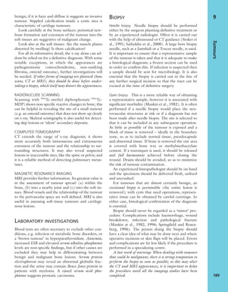 benign; if it is hazy and diffuse it suggests an invasive
tumour. Stippled calciﬁcation inside a cystic area is
characteristic of cartilage tumours.
Look carefully at the bone surfaces: periosteal new-
bone formation and extension of the tumour into the
soft tissues are suggestive of malignant change.
Look also at the soft tissues: Are the muscle planes
distorted by swelling? Is there calciﬁcation?
For all its informative detail, the x-ray alone can sel-
dom be relied on for a deﬁnitive diagnosis. With some
notable exceptions, in which the appearances are
pathognomonic (osteochondroma, non-ossifying
ﬁbroma, osteoid osteoma), further investigations will
be needed. If other forms of imaging are planned (bone
scans, CT or MRI), they should be done before under-
taking a biopsy, which itself may distort the appearances.
RADIONUCLIDE SCANNING
Scanning with 99m
Tc-methyl diphosphonate (99m
Tc-
MDP) shows non-speciﬁc reactive changes in bone; this
can be helpful in revealing the site of a small tumour
(e.g. an osteoid osteoma) that does not show up clearly
on x-ray. Skeletal scintigraphy is also useful for detect-
ing skip lesions or ‘silent’ secondary deposits.
COMPUTED TOMOGRAPHY
CT extends the range of x-ray diagnosis; it shows
more accurately both intraosseous and extraosseous
extension of the tumour and the relationship to sur-
rounding structures. It may also reveal suspected
lesions in inaccessible sites, like the spine or pelvis; and
it is a reliable method of detecting pulmonary metas-
tases.
MAGNETIC RESONANCE IMAGING
MRI provides further information. Its greatest value is
in the assessment of tumour spread: (a) within the
bone, (b) into a nearby joint and (c) into the soft tis-
sues. Blood vessels and the relationship of the tumour
to the perivascular space are well deﬁned. MRI is also
useful in assessing soft-tissue tumours and cartilagi-
nous lesions.
LABORATORY INVESTIGATIONS
Blood tests are often necessary to exclude other con-
ditions, e.g. infection or metabolic bone disorders, or
a ‘brown tumour’ in hyperparathyroidism. Anaemia,
increased ESR and elevated serum alkaline phosphatase
levels are non-speciﬁc ﬁndings, but if other causes are
excluded they may help in differentiating between
benign and malignant bone lesions. Serum protein
electrophoresis may reveal an abnormal globulin frac-
tion and the urine may contain Bence Jones protein in
patients with myeloma. A raised serum acid phos-
phatase suggests prostatic carcinoma.
BIOPSY
Needle biopsy Needle biopsy should be performed
either by the surgeon planning deﬁnitive treatment or
by an experienced radiologist. Often it is carried out
with the help of ultrasound or CT guidance (Stoker et
al., 1991; Saifuddin et al., 2000). A large bore biopsy
needle, such as a Jamshidi or a Trucut needle, is used.
It is important to ensure that a representative sample
of the tumour is taken and that it is adequate to make
a histological diagnosis; a frozen section can be used
in order to conﬁrm this. If infection is suspected then
a sample should be sent for microbiology. It is also
essential that the biopsy is carried out in the line of
any further surgical incision so that the tract can be
excised at the time of deﬁnitive surgery.
Open biopsy This is a more reliable way of obtaining
a representative sample, however it is associated with
signiﬁcant morbidity (Mankin et al., 1982). It is often
performed if a needle biopsy would place the neu-
rovascular structures at risk or if a diagnosis has not
been made after needle biopsy. The site is selected so
that it can be included in any subsequent operation.
As little as possible of the tumour is exposed and a
block of tissue is removed – ideally in the boundary
zone, so as to include normal tissue, pseudocapsule
and abnormal tissue. If bone is removed the raw area
is covered with bone wax or methylmethacrylate
cement. If a tourniquet is used, it should be released
and full haemostasis achieved before closing the
wound. Drains should be avoided, so as to minimize
the risk of tumour contamination.
An experienced histopathologist should be on hand
and the specimens should be delivered fresh, unﬁxed
and uncrushed.
For tumours that are almost certainly benign, an
excisional biopsy is permissible (the entire lesion is
removed); with cysts that need operations, represen-
tative tissue can be obtained by careful curettage. In
either case, histological conﬁrmation of the diagnosis
is essential.
Biopsy should never be regarded as a ‘minor’ pro-
cedure. Complications include haemorrhage, wound
breakdown, infection and pathological fracture
(Mankin at al., 1982, 1996; Springﬁeld and Rosen-
berg, 1996). The person doing the biopsy should
have a clear idea of what may be done next and where
operative incisions or skin ﬂaps will be placed. Errors
and complications are far less likely if the procedure is
performed in a specializing centre.
A last word of warning: When dealing with tumours
that could be malignant, there is a strong temptation to
perform the biopsy as soon as possible; as this may alter
the CT and MRI appearances, it is important to delay
the procedure until all the imaging studies have been
completed.
Tumours
189
9
 