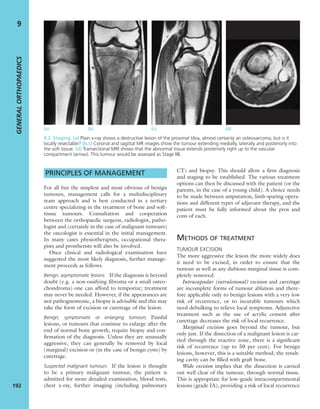 PRINCIPLES OF MANAGEMENT
For all but the simplest and most obvious of benign
tumours, management calls for a multidisciplinary
team approach and is best conducted in a tertiary
centre specializing in the treatment of bone and soft-
tissue tumours. Consultation and cooperation
between the orthopaedic surgeon, radiologist, patho-
logist and (certainly in the case of malignant tumours)
the oncologist is essential in the initial management.
In many cases physiotherapists, occupational thera-
pists and prosthetists will also be involved.
Once clinical and radiological examination have
suggested the most likely diagnosis, further manage-
ment proceeds as follows.
Benign, asymptomatic lesions If the diagnosis is beyond
doubt (e.g. a non-ossifying ﬁbroma or a small osteo-
chondroma) one can afford to temporize; treatment
may never be needed. However, if the appearances are
not pathognomonic, a biopsy is advisable and this may
take the form of excision or curettage of the lesion.
Benign, symptomatic or enlarging tumours Painful
lesions, or tumours that continue to enlarge after the
end of normal bone growth, require biopsy and con-
ﬁrmation of the diagnosis. Unless they are unusually
aggressive, they can generally be removed by local
(marginal) excision or (in the case of benign cysts) by
curettage.
Suspected malignant tumours If the lesion is thought
to be a primary malignant tumour, the patient is
admitted for more detailed examination, blood tests,
chest x-ray, further imaging (including pulmonary
CT) and biopsy. This should allow a ﬁrm diagnosis
and staging to be established. The various treatment
options can then be discussed with the patient (or the
parents, in the case of a young child). A choice needs
to be made between amputation, limb-sparing opera-
tions and different types of adjuvant therapy, and the
patient must be fully informed about the pros and
cons of each.
METHODS OF TREATMENT
TUMOUR EXCISION
The more aggressive the lesion the more widely does
it need to be excised, in order to ensure that the
tumour as well as any dubious marginal tissue is com-
pletely removed.
Intracapsular (intralesional) excision and curettage
are incomplete forms of tumour ablation and there-
fore applicable only to benign lesions with a very low
risk of recurrence, or to incurable tumours which
need debulking to relieve local symptoms. Adjunctive
treatment such as the use of acrylic cement after
curettage decreases the risk of local recurrence.
Marginal excision goes beyond the tumour, but
only just. If the dissection of a malignant lesion is car-
ried through the reactive zone, there is a signiﬁcant
risk of recurrence (up to 50 per cent). For benign
lesions, however, this is a suitable method; the result-
ing cavity can be ﬁlled with graft bone.
Wide excision implies that the dissection is carried
out well clear of the tumour, through normal tissue.
This is appropriate for low-grade intracompartmental
lesions (grade IA), providing a risk of local recurrence
GENERALORTHOPAEDICS
192
9
(a) (b) (c) (d)
9.2 Staging (a) Plain x-ray shows a destructive lesion of the proximal tibia, almost certainly an osteosarcoma; but is it
locally resectable? (b,c) Coronal and sagittal MR images show the tumour extending medially, laterally and posteriorly into
the soft tissue. (d) Transectional MRI shows that the abnormal tissue extends posteriorly right up to the vascular
compartment (arrow). This tumour would be assessed as Stage IIB.
 
