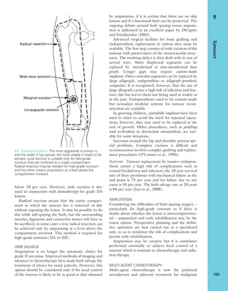 below 10 per cent. However, wide excision is also
used in conjunction with chemotherapy for grade IIA
lesions.
Radical resection means that the entire compart-
ment in which the tumour lies is removed en bloc
without exposing the lesion. It may be possible to do
this while still sparing the limb, but the surrounding
muscles, ligaments and connective tissues will have to
be sacriﬁced; in some cases a true radical resection can
be achieved only by amputating at a level above the
compartment involved. This method is required for
high-grade tumours (IIA or IIB).
LIMB SALVAGE
Amputation is no longer the automatic choice for
grade II sarcomas. Improved methods of imaging and
advances in chemotherapy have made limb salvage the
treatment of choice for many patients. However, this
option should be considered only if the local control
of the tumour is likely to be as good as that obtained
by amputation, if it is certain that there are no skip
lesions and if a functional limb can be preserved. The
ongoing debate around limb sparing versus amputa-
tion is addressed in an excellent paper by DiCaprio
and Friedlaender (2003).
Advanced surgical facilities for bone grafting and
endoprosthetic replacement at various sites must be
available. The ﬁrst step consists of wide excision of the
tumour with preservation of the neurovascular struc-
tures. The resulting defect is then dealt with in one of
several ways. Short diaphyseal segments can be
replaced by vascularized or non-vascularized bone
grafts. Longer gaps may require custom-made
implants. Osteo-articular segments can be replaced by
large allografts, endoprostheses or allograft–prosthetic
composites. It is recognized, however, that the use of
large allografts carries a high risk of infection and frac-
ture; this has led to them not being used as widely as
in the past. Endoprostheses used to be custom-made
but nowadays modular systems for tumour recon-
struction are available.
In growing children, extendible implants have been
used in order to avoid the need for repeated opera-
tions; however, they may need to be replaced at the
end of growth. Other procedures, such as grafting
and arthrodesis or distraction osteosynthesis, are suit-
able for some situations.
Sarcomas around the hip and shoulder present spe-
cial problems. Complete excision is difﬁcult and
reconstruction involves complex grafting and replace-
ment procedures (O’Connor et al., 1996).
Outcome Tumour replacement by massive endopros-
thesis carries a high risk of complications such as
wound breakdown and infection; the 10-year survival
rate of these prostheses with mechanical failure as the
end point is 75 per cent and for failure due to any
cause is 58 per cent. The limb salvage rate at 20 years
is 84 per cent (Jeys et al., 2008).
AMPUTATION
Considering the difﬁculties of limb-sparing surgery –
particularly for high-grade tumours or if there is
doubt about whether the lesion is intracompartmen-
tal – amputation and early rehabilitation may be the
wisest option. Preoperative planning and the deﬁni-
tive operation are best carried out in a specialized
unit, so as to minimize the risk of complications and
permit early rehabilitation.
Amputation may be curative but it is sometimes
performed essentially to achieve local control of a
tumour which is resistant to chemotherapy and radia-
tion therapy.
MULTI-AGENT CHEMOTHERAPY
Multi-agent chemotherapy is now the preferred
neoadjuvant and adjuvant treatment for malignant
Tumours
193
9
9.3 Tumour excision The more aggressive a tumour is,
and the wider it has spread, the more widely it needs to be
excised. Local excision is suitable only for low-grade
tumours that are conﬁned to a single compartment.
Radical resection may be needed for high-grade tumours
and this often means amputation at a level above the
compartment involved.
 