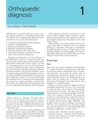 Orthopaedics is concerned with bones, joints, mus-
cles, tendons and nerves – the skeletal system and all
that makes it move. Conditions that affect these struc-
tures fall into seven easily remembered pairs:
1. Congenital and developmental abnormalities.
2. Infection and inﬂammation.
3. Arthritis and rheumatic disorders.
4. Metabolic and endocrine disorders.
5. Tumours and lesions that mimic them.
6. Neurological disorders and muscle weakness.
7. Injury and mechanical derangement.
Diagnosis in orthopaedics, as in all of medicine, is
the identiﬁcation of disease. It begins from the very
ﬁrst encounter with the patient and is gradually mod-
iﬁed and ﬁne-tuned until we have a picture, not only
of a pathological process but also of the functional
loss and the disability that goes with it. Understand-
ing evolves from the systematic gathering of informa-
tion from the history, the physical examination, tissue
and organ imaging and special investigations. System-
atic, but never mechanical; behind the enquiring mind
there should also be what D. H. Lawrence has called
‘the intelligent heart’. It must never be forgotten that
the patient has a unique personality, a job and hob-
bies, a family and a home; all have a bearing upon, and
are in turn affected by, the disorder and its treatment.
HISTORY
‘Taking a history’ is a misnomer. The patient tells a
story; it is we the listeners who construct a history.
The story may be maddeningly disorganized; the his-
tory has to be systematic. Carefully and patiently com-
piled, it can be every bit as informative as examination
or laboratory tests.
As we record it, certain key words and phrases will
inevitably stand out: injury, pain, stiffness, swelling,
deformity, instability, weakness, altered sensibility and
loss of function or inability to do certain things that
were easily accomplished before.
Each symptom is pursued for more detail: we need
to know when it began, whether suddenly or gradu-
ally, spontaneously or after some speciﬁc event; how it
has changed or progressed; what makes it worse; what
makes it better.
While listening, we consider whether the story ﬁts
some pattern that we recognize, for we are already
thinking of a diagnosis. Every piece of information
should be thought of as part of a larger picture which
gradually unfolds in our understanding. The surgeon-
philosopher Wilfred Trotter (1870–1939) put it well:
‘Disease reveals itself in casual parentheses’.
SYMPTOMS
Pain
Pain is the most common symptom in orthopaedics.
It is usually described in metaphors that range from
inexpressively bland to unbelievably bizarre – descrip-
tions that tell us more about the patient’s state of
mind than about the physical disorder. Yet there are
clearly differences between the throbbing pain of an
abscess and the aching pain of chronic arthritis,
between the ‘burning pain’ of neuralgia and the ‘stab-
bing pain’ of a ruptured tendon.
Severity is even more subjective. High and low pain
thresholds undoubtedly exist, but to the patient pain
is as bad as it feels, and any system of ‘pain grading’
must take this into account. The main value of esti-
mating severity is in assessing the progress of the dis-
order or the response to treatment. The commonest
method is to invite the patient to mark the severity on
an analogue scale of 1–10, with 1 being mild and eas-
ily ignored and 10 being totally unbearable. The
problem about this type of grading is that patients
who have never experienced very severe pain simply
do not know what 8 or 9 or 10 would feel like. The
following is suggested as a simpler system:
• Grade I (mild) Pain that can easily be ignored.
• Grade II (moderate) Pain that cannot be ignored,
interferes with function and needs attention or
treatment from time to time.
Orthopaedic
diagnosis 1
Louis Solomon, Charles Wakeley
 