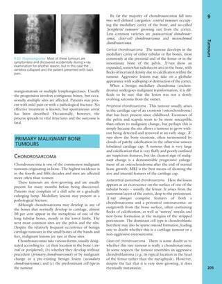 mangiomatosis or multiple lymphangiectases. Usually
the progression involves contiguous bones, but occa-
sionally multiple sites are affected. Patients may pres-
ent with mild pain or with a pathological fracture. No
effective treatment is known, but spontaneous arrest
has been described. Occasionally, however, the
process spreads to vital structures and the outcome is
fatal.
PRIMARY MALIGNANT BONE
TUMOURS
CHONDROSARCOMA
Chondrosarcoma is one of the commonest malignant
tumours originating in bone. The highest incidence is
in the fourth and ﬁfth decades and men are affected
more often than women.
These tumours are slow-growing and are usually
present for many months before being discovered.
Patients may complain of a dull ache or a gradually
enlarging lump. Medullary lesions may present as a
pathological fracture.
Although chondrosarcoma may develop in any of
the bones that normally develop in cartilage, almost
50 per cent appear in the metaphysis of one of the
long tubular bones, mostly in the lower limbs. The
next most common sites are the pelvis and the ribs.
Despite the relatively frequent occurrence of benign
cartilage tumours in the small bones of the hands and
feet, malignant lesions are rare at these sites.
Chondrosarcomas take various forms, usually desig-
nated according to: (a) their location in the bone (cen-
tral or peripheral); (b) whether they develop without
precedent (primary chondrosarcoma) or by malignant
change in a pre-existing benign lesion (secondary
chondrosarcoma); and (c) the predominant cell type in
the tumour.
By far the majority of chondrosarcomas fall into
two well-deﬁned categories: central tumours occupy-
ing the medullary cavity of the bone, and so-called
‘peripheral tumours’ growing out from the cortex.
Less common varieties are juxtacortical chondrosar-
coma, clear-cell chondrosarcoma and mesenchymal
chondrosarcoma.
Central chondrosarcoma The tumour develops in the
medullary cavity of either tubular or ﬂat bones, most
commonly at the proximal end of the femur or in the
innominate bone of the pelvis. X-rays show an
expanded, somewhat radiolucent area in the bone, with
ﬂecks of increased density due to calciﬁcation within the
tumour. Aggressive lesions may take on a globular
appearance with scalloping or destruction of the cortex.
When a benign medullary chondroma (enchon-
droma) undergoes malignant transformation, it is dif-
ﬁcult to be sure that the lesion was not a slowly
evolving sarcoma from the outset.
Peripheral chondrosarcoma This tumour usually arises
in the cartilage cap of an exostosis (osteochondroma)
that has been present since childhood. Exostoses of
the pelvis and scapula seem to be more susceptible
than others to malignant change, but perhaps this is
simply because the site allows a tumour to grow with-
out being detected and removed at an early stage. X-
rays show the bony exostosis, often surmounted by
clouds of patchy calciﬁcation in the otherwise unseen
lobulated cartilage cap. A tumour that is very large
and calciﬁcation that is very ﬂuffy and poorly outlined
are suspicious features, but the clearest sign of malig-
nant change is a demonstrable progressive enlarge-
ment of an osteochondroma after the end of normal
bone growth. MRI is the best means of showing the
size and internal features of the cartilage cap.
Juxtacortical (periosteal) chondrosarcoma Here the lesion
appears as an excrescence on the surface of one of the
tubular bones – usually the femur. It arises from the
outermost layers of the cortex, deep to the periosteum.
X-ray changes comprise features of both a
chondrosarcoma and a periosteal osteosarcoma: an
outgrowth from the bone surface, often containing
ﬂecks of calciﬁcation, as well as ‘sunray’ streaks and
new-bone formation at the margins of the stripped
periosteum. The dominant cell type is chondroblastic
but there may also be sparse osteoid formation, leading
one to doubt whether this is a cartilage tumour or a
non-aggressive osteosarcoma.
Clear-cell chondrosarcoma There is some doubt as to
whether this rare tumour is really a chondrosarcoma.
In some respects the tumour resembles an aggressive
chondroblastoma (e.g. its typical location in the head
of the femur rather than the metaphysis). However,
despite the fact that it is very slow-growing, it does
eventually metastasize.
Tumours
205
9
9.22 Haemangioma Most of these tumours are
symptomless and discovered accidentally during x-ray
examination for another reason, but in this case the
vertebra collapsed and the patient presented with back
pain.
 
