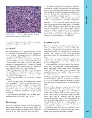 cytes with a large eccentric nucleus containing a
spoke-like arrangement of chromatin.
Treatment
The immediate need is for pain control and, if neces-
sary, treatment of pathological fractures. General sup-
portive measures include correction of ﬂuid balance
and (in some cases) hypercalcaemia.
Limb fractures are best managed by internal ﬁxa-
tion and packing of cavities with methylmethacrylate
cement (which also helps to staunch the profuse
bleeding that sometimes occurs). Perioperative antibi-
otic prophylaxis is important as there is a higher than
usual risk of infection and wound breakdown.
Spinal fractures carry the risk of cord compression
and need immediate stabilization – either by effective
bracing or by internal ﬁxation. Unrelieved cord pres-
sure may need decompression.
Solitary plasmacytomas can be treated by radio-
therapy.
Speciﬁc therapy is with alkylating cytotoxic agents
(e.g. melphalan). Corticosteroids are also used –
especially if bone pain is marked – but this probably
does not alter the course of the disease. Treatment
should be carried out in a specialized unit where
dosages and response parameters can be properly
monitored.
The prognosis in established cases is poor, with a
median survival of between 2 and 5 years.
CHORDOMA
This rare malignant tumour arises from primitive
notochordal remnants. It affects young adults and
usually presents as a slow-growing mass in the sacrum;
however, it may occur elsewhere along the spine.
The patient complains of longstanding backache.
The tumour expands anteriorly and, if it involves the
sacrum, may eventually (after months or even years)
cause rectal or urethral obstruction; rectal examina-
tion may disclose the presacral mass. In late cases
there may also be neurological signs.
X-ray shows a radiolucent lesion in the sacrum. CT
and MRI reveal the extent of intrapelvic enlargement.
Treatment This is a low-grade tumour, though often
with extracompartmental spread. After wide excision
there is little risk of recurrence. However, attempts to
prevent damage to the pelvic viscera usually result in
inadequate surgery (intralesional or close marginal
excision) and consequently a greater risk of recur-
rence. If there are doubts in this regard, operation
should be combined with local radiotherapy.
ADAMANTINOMA
This rare tumour has a predilection for the anterior
cortex of the tibia but is occasionally found in other
long bones. The patient is usually a young adult who
complains of aching and mild swelling in the front of
the leg. On examination there is thickening and
tenderness along the subcutaneous border of the
tibia.
X-ray shows a typical bubble-like defect in the
anterior tibial cortex; sometimes there is thickening of
the surrounding bone.
Adamantinoma is a low-grade tumour which metas-
tasizes late – and usually only after repeated and inad-
equate attempts at removal. Early on it is conﬁned to
bone; later, CT may show that the tumour has
extended inwards to the medullary canal or outwards
beyond the periosteum.
Pathology The histological picture varies considerably
but the most typical features are islands of epithelial-
like cells in a densely-populated stroma of spindle
cells; the ‘epithelial’ nests may have an acinar arrange-
ment.
Treatment If the diagnosis is made reasonably early,
wide local excision with a substantial margin of nor-
mal bone is adequate. Preoperative CT and MRI are
essential to determine how deep the tumour pene-
trates; if it is conﬁned to the anterior cortex, the pos-
terior cortex can be preserved and this makes
reconstruction much easier. If the lesion extends to
the endosteal surface, a full segment of bone must be
excised; the gap is ﬁlled with a vascularized graft or a
suitable endoprosthesis, or managed by distraction
osteogenesis (see Chapter 12).
If there has been more than one recurrence, or if
the tumour extends into the surrounding soft tissues,
radical resection or amputation is advisable.
Tumours
215
9
9.38 Myeloma – histology There are dense sheets of
plasma cells with eccentric nuclei. (×480)
 