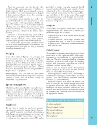 Pain is the commonest – and often the only – clin-
ical feature. The sudden appearance of backache or
thigh pain in an elderly person (especially someone
known to have been treated for carcinoma in the past)
is always suspicious. If x-rays do not show anything, a
radionuclide scan might.
Some deposits remain clinically silent and are dis-
covered incidentally on x-ray examination or bone
scanning, or after a pathological fracture. Sudden col-
lapse of a vertebral body or a fracture of the mid-shaft
of a long bone in an elderly person are ominous signs;
if there is no history and no clinical clue pointing to a
primary carcinoma, a biopsy of the fracture area is
essential.
Symptoms of hypercalcaemia may occur (and are
often missed) in patients with skeletal metastases.
These include anorexia, nausea, thirst, polyuria,
abdominal pain, general weakness and depression.
In children under 6 years of age, metastatic lesions
are most commonly from adrenal neuroblastoma. The
child presents with bone pain and fever; examination
reveals the abdominal mass.
Imaging
X-rays Most skeletal deposits are osteolytic and
appear as rariﬁed areas in the medulla or produce a
moth-eaten appearance in the cortex; sometimes
there is marked bone destruction, with or without a
pathological fracture. Osteoblastic deposits suggest a
prostatic carcinoma; the pelvis may show a mottled
increase in density which has to be distinguished from
Paget’s disease or lymphoma.
Radioscintigraphy Bone scans with 99m
Tc-MDP are the
most sensitive method of detecting ‘silent’ metastatic
deposits in bone; areas of increased activity are
selected for x-ray examination.
Special investigations
The ESR may be increased and the haemoglobin con-
centration is usually low. The serum alkaline phos-
phatase concentration is often increased, and in pro-
static carcinoma the acid phosphatase also is elevated.
Patients with breast cancer can be screened by
measuring blood levels of tumour-associated antigen
markers.
Treatment
By the time a patient has developed secondary
deposits the prognosis for survival is poor. Occasion-
ally, radical treatment (combined chemotherapy,
radiotherapy and surgery) targeted at a solitary sec-
ondary deposit and the parent primary lesion may be
rewarding and even apparently curative. This applies
particularly to solitary renal cell, breast and thyroid
tumour metastases; but in the great majority of cases,
and certainly in those with multiple secondaries, treat-
ment is entirely symptomatic. For that reason, elabo-
rate witch-hunts to discover the source of an occult
primary tumour are avoided, though it may be worth-
while investigating for tumours that are amenable to
hormonal manipulation.
Prognosis
Bauer (1995) has suggested useful criteria for assess-
ing prognosis (see Box). In his series of patients, sur-
vivorship at 1 year was as follows:
• of patients with 4 or 5 of Bauer’s criteria 50 per
cent were alive
• of patients with 2 or 3 criteria 25 per cent were alive
• of patients with only 1 or none of the criteria, the
majority survived for less than 6 months and none
were alive at 1 year.
Palliative care
Despite a poor prognosis, patients deserve to be made
comfortable, to enjoy (as far as possible) their remain-
ing months or years, and to die in a peaceful and dig-
niﬁed way. The active treatment of skeletal metastases
contributes to this in no small measure. In addition,
patients need sympathetic counselling and practical
assistance with their material affairs.
Control of pain and metastatic activity Most patients
require analgesics, but the more powerful narcotics
should be reserved for the terminally ill.
Unless speciﬁcally contraindicated, radiotherapy is
used both to control pain and to reduce metastatic
growth. This is often combined with other forms of
treatment (e.g. internal ﬁxation).
Secondary deposits from breast or prostate can
often be controlled by hormone therapy: stilboestrol
for prostatic secondaries and androgenic drugs or
oestrogens for breast carcinoma. Disseminated sec-
ondaries from breast carcinoma are sometimes treated
by oophorectomy combined with adrenalectomy or
by hypophyseal ablation.
Tumours
217
9
BAUER’S POSITIVE CRITERIA FOR SURVIVAL
A solitary metastasis
No pathological fracture
No visceral metastases
Renal or breast primary
No lung cancer
 