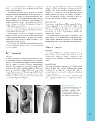 increase in size; a lump deep to the fascia; size greater
than 5 cm; poor demarcation; and attachment to the
surrounding structures.
As with bone tumours, special imaging and staging
should be carried out before the ﬁeld is disturbed by
operation. Chest x-rays and blood investigations may
also be necessary. If the imaging is conclusive then the
lesion can be removed with either a marginal or wide
excision biopsy, dependent on the diagnosis. Alterna-
tively, a biopsy to conﬁrm the diagnosis should be
undertaken prior to excision.
The role of chemotherapy for soft-tissue sarcomas is
uncertain, except in the treatment of rhabdomyosar-
coma and synovial sarcoma.
Radiotherapy is indicated for all high-grade lesions
and for tumours that are removed with poor margins
or by intralesional excision. If margins are contami-
nated then re-operation with wide resection of that
margin must be performed.
The account that follows is intended as a summary
of those soft-tissue tumours likely to be encountered
in orthopaedics.
FATTY TUMOURS
LIPOMA
A lipoma, one of the commonest of all tumours, may
occur almost anywhere; sometimes there are multiple
lesions. The tumour usually arises in the subcutaneous
layer. It consists of lobules of fat with a surrounding
capsule which may become tethered to neighbouring
structures. The patient, usually aged over 50, com-
plains of a painless swelling. The lump is soft and
almost ﬂuctuant; the well-deﬁned edge and lobulated
surface distinguish it from a chronic abscess. Fat is
notably radiotranslucent, a feature that betrays the
occasional sub-periosteal lipoma.
If the lump is troublesome it may be removed by
marginal excision. Prior biopsy is usually unnecessary;
however, one should never be complacent about a
‘lipoma’ and if there are any atypical features, preop-
erative staging and biopsy are essential in order to
avoid the risk of performing a marginal excision and
then discovering that the lesion was malignant.
LIPOSARCOMA
Liposarcoma is rare but should be suspected if a fatty
tumour (especially in the buttock, the thigh or the
popliteal fossa) goes on growing and becomes painful.
The lump may feel quite ﬁrm and is usually not
translucent. CT or MRI is essential to determine the
extent of the tumour.
Treatment depends on the degree of malignancy. Low-
grade lesions can be removed by wide excision; high-
grade tumours need radical resection. For liposarcomas
in inaccessible sites, radiation therapy is often effective.
FIBROUS TUMOURS
FIBROMA
The common ﬁbroma is a solitary, benign tumour of
ﬁbrous tissue. It is usually discovered as a small
asymptomatic nodule or lump. Treatment is not
essential; if it is removed, a marginal excision is ade-
quate.
FIBROMATOSIS
This term encompasses a group of well-differentiated
ﬁbrous lesions that typically inﬁltrate the tissues,
sometimes in an aggressive manner. They have a
strong tendency to recur after local excision but they
do not metastasize.
The lesions appear in various forms, divided broadly
into superﬁcial ﬁbromatoses (comprising clinical
Tumours
219
9
(a) (b) (c)
9.41 Fatty tumours
(a) Subcutaneous lipoma in the
thigh. Like so many lipomas,
this one felt almost ﬂuctuant;
(b) intramuscular lipoma;
(c) liposarcoma – the cortex of
the ﬁbula has been eroded.
 
