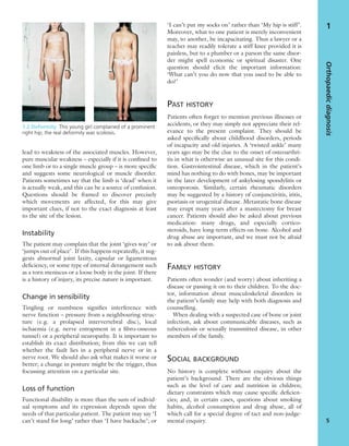 lead to weakness of the associated muscles. However,
pure muscular weakness – especially if it is conﬁned to
one limb or to a single muscle group – is more speciﬁc
and suggests some neurological or muscle disorder.
Patients sometimes say that the limb is ‘dead’ when it
is actually weak, and this can be a source of confusion.
Questions should be framed to discover precisely
which movements are affected, for this may give
important clues, if not to the exact diagnosis at least
to the site of the lesion.
Instability
The patient may complain that the joint ‘gives way’ or
‘jumps out of place’. If this happens repeatedly, it sug-
gests abnormal joint laxity, capsular or ligamentous
deﬁciency, or some type of internal derangement such
as a torn meniscus or a loose body in the joint. If there
is a history of injury, its precise nature is important.
Change in sensibility
Tingling or numbness signiﬁes interference with
nerve function – pressure from a neighbouring struc-
ture (e.g. a prolapsed intervertebral disc), local
ischaemia (e.g. nerve entrapment in a ﬁbro-osseous
tunnel) or a peripheral neuropathy. It is important to
establish its exact distribution; from this we can tell
whether the fault lies in a peripheral nerve or in a
nerve root. We should also ask what makes it worse or
better; a change in posture might be the trigger, thus
focussing attention on a particular site.
Loss of function
Functional disability is more than the sum of individ-
ual symptoms and its expression depends upon the
needs of that particular patient. The patient may say ‘I
can’t stand for long’ rather than ‘I have backache’; or
‘I can’t put my socks on’ rather than ‘My hip is stiff’.
Moreover, what to one patient is merely inconvenient
may, to another, be incapacitating. Thus a lawyer or a
teacher may readily tolerate a stiff knee provided it is
painless, but to a plumber or a parson the same disor-
der might spell economic or spiritual disaster. One
question should elicit the important information:
‘What can’t you do now that you used to be able to
do?’
PAST HISTORY
Patients often forget to mention previous illnesses or
accidents, or they may simply not appreciate their rel-
evance to the present complaint. They should be
asked speciﬁcally about childhood disorders, periods
of incapacity and old injuries. A ‘twisted ankle’ many
years ago may be the clue to the onset of osteoarthri-
tis in what is otherwise an unusual site for this condi-
tion. Gastrointestinal disease, which in the patient’s
mind has nothing to do with bones, may be important
in the later development of ankylosing spondylitis or
osteoporosis. Similarly, certain rheumatic disorders
may be suggested by a history of conjunctivitis, iritis,
psoriasis or urogenital disease. Metastatic bone disease
may erupt many years after a mastectomy for breast
cancer. Patients should also be asked about previous
medication: many drugs, and especially cortico-
steroids, have long-term effects on bone. Alcohol and
drug abuse are important, and we must not be afraid
to ask about them.
FAMILY HISTORY
Patients often wonder (and worry) about inheriting a
disease or passing it on to their children. To the doc-
tor, information about musculoskeletal disorders in
the patient’s family may help with both diagnosis and
counselling.
When dealing with a suspected case of bone or joint
infection, ask about communicable diseases, such as
tuberculosis or sexually transmitted disease, in other
members of the family.
SOCIAL BACKGROUND
No history is complete without enquiry about the
patient’s background. There are the obvious things
such as the level of care and nutrition in children;
dietary constraints which may cause speciﬁc deﬁcien-
cies; and, in certain cases, questions about smoking
habits, alcohol consumption and drug abuse, all of
which call for a special degree of tact and non-judge-
mental enquiry.
Orthopaedicdiagnosis
5
1
1.2 Deformity This young girl complained of a prominent
right hip; the real deformity was scoliosis.
 