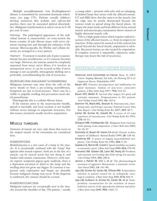 Multiple neuroﬁbromatosis (von Recklinghausen’s
disease) is transmitted by autosomal dominant inheri-
tance (see page 175). Patients (usually children)
develop numerous skin nodules and café-au-lait
patches; there may be associated skeletal abnormali-
ties. Malignant transformation is said to occur in 5–10
per cent of cases.
Pathology The pathological appearance of the indi-
vidual tumour is characteristic: on cross-section the
lesion consists of pale ﬁbrous tissue with nerve ele-
ments running into and through the substance of the
tumour. Microscopically, the ﬁbrillar and cellular ele-
ments are arranged in a wavy pattern.
Treatment Treatment is needed only if pain or paraes-
thesiae become troublesome, or if a tumour becomes
very large. However, the tumour cannot be completely
separated from intact nerve ﬁbres; if it involves an
unimportant nerve, it can be excised en bloc; if nerve
damage is not acceptable, intracapsular shelling out is
preferable, notwithstanding the risk of recurrence.
NEUROSARCOMA (MALIGNANT SCHWANNOMA)
Malignant tumours may arise from the cells of the
nerve sheath or from a pre-existing neuroﬁbroma.
Symptoms are due to local pressure. There may be a
visible or palpable swelling and percussion causes dis-
tal paraesthesiae.
Histologically this is a cellular ﬁbrous lesion.
If the tumour arises in the neurovascular bundle,
spread is inevitable and local excision is not feasible
without severe damage to important structures. For
this reason, treatment usually involves amputation.
MUSCLE TUMOURS
Tumours of muscle are rare; only those that occur in
the striped muscle of the extremities are considered
here.
RHABDOMYOMA
Rhabdomyoma is a rare cause of a lump in the mus-
cle. It is occasionally confused with the ‘lump’ that
appears after muscle rupture: both are in the line of a
muscle, can be moved across but not along it, and
harden with muscle contraction. However, with mus-
cle rupture symptoms appear quite suddenly, there is
a depression proximal or distal to the lump and the
swelling does not grow any bigger. If a tumour is sus-
pected, early exploration and biopsy are advisable
because malignant change may occur. If the diagnosis
is conﬁrmed, the tumour should be excised.
RHABDOMYOSARCOMA
Malignant tumours are occasionally seen in the mus-
cles around the shoulder or hip. The patient – usually
a young adult – presents with ache and an enlarging,
ill-deﬁned lump that moves with the affected muscle.
CT and MRI show that the mass is in the muscle, but
the edge may be poorly demarcated because the
tumour tends to spread along the fascial planes. At
biopsy the tissue looks and feels different from normal
muscle and microscopic examination shows clusters of
highly abnormal muscle cells.
This is a high-grade lesion which requires radical re-
section of the affected muscle, i.e. from its origin to its
insertion. If this cannot be assured or if the tumour has
spread beyond the fascial sheath, amputation is advis-
able. Recurrent lesions are also treated by amputation.
If complete removal is impossible, adjunctive radio-
therapy may lessen the risk of recurrence.
REFERENCES AND FURTHER READING
American Joint Committee on Cancer. Bone: In AJCC
Cancer Staging Manual, 5th Edn, eds Fleming ID et al.
Lippincott-Raven, Philadelphia 1997.
Bauer HCF. Posterior decompression and stabilization for
spinal metastases. Analysis of sixty-seven consecutive
patients. J Bone Joint Surg 1997; 79A: 514–22.
Bauer HCF, Wedin R. Survival after surgery for spinal and
extremity metastases. Prognostication in 241 patients.
Acta Orthop Scand 1995; 66: 143–6.
Damron TA, Ward WG, Stewart A. Osteosarcoma, chon-
drosarcoma, and Ewing’s sarcoma: National Cancer Data
Base Report. Clin Orthop Relat Res 2007; 459: 40–7.
Carter SR, Grimer RJ, Sneath RS. A review of 13 years
experience of osteosarcoma. Clin Orthop Relat Res 1991;
270: 45–51.
DiCaprio MR, Friedlaender GE. Malignant bone tumours:
Limb sparing versus amputation. J Amer Med Assoc 2003;
11: 25–37.
Donnelly LF, Bisset GF, Helms CA et al. Chronic avulsive
injuries of childhood. Skeletal Radiol 1999; 28: 138–44.
Enneking WF. A system of staging musculoskeletal neo-
plasms. Clin Orthop Relat Res 1986; 204: 9–24.
Galasko CS, Norris HE, Crank S. Spinal instability secondary
to metastatic cancer. J Bone Joint Surg 2000; 82A: 570–94.
Horowitz SM, Glasser DB, Lane JM, Healy JH Prosthetic
and extremity survivorship after limb salvage for sarcoma.
Clin Orthop 1993; 295: 280–6.
Janinis J, Patriki M, Vini L et al. The pharmacological
treatment of aggressive ﬁbromatosis: a systematic review.
Ann Oncol 2003; 14: 181–90.
Jeys LM, Grimer RJ, Carter SR, Tillman RM. Periprosthetic
infection in patients treated for an orthopaedic onco-
logical condition. J Bone Joint Surg 2005; 87A: 842–9.
Jeys LM, Kulkarni A, Grimer RJ, Carter SR, et al. Endo-
prosthetic reconstruction for the treatment of muscu-
loskeletal tumors of the appendicular skeleton and pelvis.
J Bone Joint Surg 2008; 90A: 1265–71.
Tumours
223
9
 
