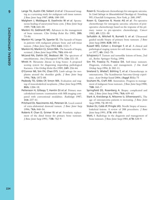 Lange TA, Austin CW, Siebert JJ et al. Ultrasound imag-
ing as a screening study for malignant soft tissue tumors.
J Bone Joint Surg 1987; 69A: 100–105.
Malghem J, Maldague B, Esselinckx W et al. Sponta-
neous healing of aneurysmal bone cysts. J Bone Joint Surg
1989; 71B: 645–50.
Mankin HJ, Gebhardt MC. Advances in the management
of bone tumours. Clin Orthop Relat Res 1985; 200:
73–84.
Mankin HJ, Lange TA, Spanier SS. The hazards of biopsy
in patients with malignant primary bone and soft-tissue
tumors. J Bone Joint Surg 1982; 64A: 1121–7.
Mankin HJ, Mankin CJ, Simon MA. The hazards of biopsy,
revisited. J Bone Joint Surg 1996; 78A: 656–63
McLeod RA, Dahlin DC, Beabout JW. The spectrum of
osteoblastoma. Am J Roentgenol 1976; 126: 321–35.
Mirels H. Metastatic disease in long bones: A proposed
scoring system for diagnosing impending pathological
fractures. Clin Orthop Relat Res 1989; 249: 256–64.
O’Connor MI, Sim FH, Chao EYS. Limb salvage for neo-
plasms around the shoulder girdle. J Bone Joint Surg
1996; 78A: 1872–88.
Peabody TD, Gibbs CP, Simon MA. Evaluation and stag-
ing of musculoskeletal neoplasms. J Bone Joint Surg 1998;
80A: 1204–18.
Pettersson H, Gillespy T, Hamlin DJ et al. Primary mus-
culoskeletal tumors: examination with MR imaging com-
pared with conventional modalities. Radiology 1987;
164: 237–41.
Pritchard DJ, Nascimento AG, Petersen IA. Local control
of extra-abdominal desmoid tumors. J Bone Joint Surg
1996; 78A: 848–54.
Roberts P, Chan D, Grimer RJ et al. Prosthetic replace-
ment of the distal femur for primary bone tumours.
J Bone Joint Surg 1991; 73B: 762–9.
Rosen G. Neoadjuvant chemotherapy for osteogenic sarcoma.
In Limb Salvage in Musculoskeletal Oncology ed. Enneking
WF, Churchill Livingstone, New York, p. 260, 1987.
Rosen G, Caparrow B, Huvos AG et al. Pre-operative
chemotherapy for osteogenic sarcoma: selection of post-
operative chemotherapy based on the response of the pri-
mary tumor to pre-operative chemotherapy. Cancer
1982; 49: 1221–30.
Saifuddin A, Mitchell R, Burnett S. et al. Ultrasound
guided needle biopsy of primary bone tumours. J Bone
Joint Surg 2000; 82B: 505–4.
Russell WO, Cohen J, Enzinger F, et al. A clinical and
pathological staging system for soft tissue sarcoma. Can-
cer 1977; 40: 1562–70.
Schajowicz F. Tumors and tumorlike lesions of bone, 2nd
ed., Berlin: Springer–Verlag; 1994.
Sim FH, Frassica FJ, Frassica DA. Soft-tissue tumours:
Diagnosis, evaluation, and management. J Am Acad
Orthop Surg 1994; 2: 202–11.
Smeland S, WiebeT, Böhling T, et al. Chemotherapy in
osteosarcoma. The Scandinavian Sarcoma Group experi-
ence. Acta Orthop Scand 2004; (Suppl 311): 75
Souhami RL, Craft AW. Annotation. Progress in manage-
ment of malignant bone tumours. J Bone Joint Surg 1988;
70B: 345–7.
Springﬁeld DS, Rosenberg A. Biopsy: complicated and
risky. J Bone Joint Surg 1996; 78A: 639–43.
Stark A, Kreicbergs A, Nilsonne U, Sillvensward L. The
age of osteosarcoma patients is increasing. J Bone Joint
Surg 1990; 72: 89–93.
Stoker DJ, Cobb JP, Pringle JAS. Needle biopsy of muscu-
loskeletal lesions. A review of 208 procedures. J Bone
Joint Surg 1991; 37B: 498–500.
Watt, I. Radiology in the diagnosis and management of
bone tumours. J Bone Joint Surg 1985; 67B: 520–9.
GENERALORTHOPAEDICS
224
9
 