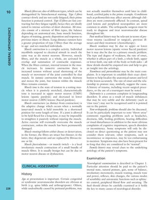 Muscle ﬁbres are also of different types, which can be
distinguished by histochemical staining. Type I ﬁbres
contract slowly and are not easily fatigued; their prime
function is postural control. Type II ﬁbres are fast con-
tracting but they fatigue rapidly; hence they are ideally
suited to intense activities of short duration. All mus-
cles consist of a mixture of ﬁbre types, the balance
depending on anatomical site, basic muscle function,
degree of training, genetic disposition and response to
previous injury or illness. Long-distance runners have
a greater proportion of type I ﬁbres than the average
in age- and sex-matched individuals.
Muscle contraction is a complex activity. Individual
myoﬁbrils respond to electrical stimuli in much the
same way as do motor neurons. However, muscle
ﬁbres, and the muscle as a whole, are activated by
overlap and summation of contractile responses.
When the ﬁbres contract, internal tension in the mus-
cle increases. In isometric contraction there is
increased tension without actual shortening of the
muscle or movement of the joint controlled by that
muscle. In isotonic contraction the muscle shortens
and moves the joint, but tension within the muscle
ﬁbres remains constant.
Muscle tone is the state of tension in a resting mus-
cle when it is passively stretched; characteristically
tone is increased in upper motor neuron (UMN)
lesions (spastic paralysis) and decreased in lower
motor neuron (LMN) lesions (ﬂaccid paralysis).
Muscle contracture (as distinct from contraction) is
the adaptive change which occurs when a normally
innervated muscle is held immobile in a shortened
position for some length of time. If a joint is allowed
to be held ﬂexed for a long time, it may be impossible
to straighten it passively without injuring the muscle.
Active exercise will eventually overcome the muscle
contracture, unless the muscle has been permanently
damaged.
Muscle wasting follows either disuse or denervation;
in the former, the ﬁbres are intact but thinner; in the
latter, they degenerate and are replaced by ﬁbrous tis-
sue or fat.
Muscle fasciculation – or muscle twitch – is a local
involuntary muscle contraction of a small bundle of
muscle ﬁbres. It is usually benign but can be due to
motor neuron disease or dysfunction.
CLINICAL ASSESSMENT
History
Age at presentation is important. Certain congenital
or syndromic neuromuscular disorders are obvious at
birth (e.g. spina biﬁda and arthrogryposis). Others,
while undoubtedly caused by perinatal problems, may
not actually manifest themselves until later in child-
hood; cerebral palsy is the prime example. Conditions
such as poliomyelitis may affect anyone although chil-
dren are most commonly afﬂicted. In contrast, spinal
cord lesions and peripheral neuropathies are more
common in adults. The orthopaedic surgeon must be
ready to diagnose and treat neuromuscular disease
throughout life.
Past medical history may be relevant in terms of pre-
vious trauma (accidental or surgical), previous ill-
nesses and their treatment (chemotherapy).
Muscle weakness may be due to upper or lower
motor neuron lesions (spastic versus ﬂaccid paralysis)
but it may also be due to a primary muscle problem.
The type and degree of weakness, the rate of onset,
whether it affects part of a limb, a whole limb, upper
or lower limb, one side of the body or both sides – all
these details should be enquired into and help to give
an insight into the aetiology.
Numbness and paraesthesiae may be the main com-
plaints. It is important to establish their exact distri-
bution to help localize the anatomical nature and level
of the lesion accurately. The rate of onset and the rela-
tionship to posture may, similarly, suggest the cause.
A history of trauma, including recent surgical proce-
dures, or the use of a tourniquet must be noted.
Deformity is a common complaint in longstanding
disorders. It arises as a result of muscle imbalances
that may be very subtle and the deformity (such as
‘claw toes’) may not be recognized until it is pointed
out to the patient.
Non-orthopaedic problems should also be discussed.
It can be particularly important to note ‘throw-away’
comments regarding problems such as headaches,
dizziness, falls, feeding problems, hearing difﬁculties
or visual disturbances in addition to the more obvious
complaints of cognitive impairment, speech disorders
or incontinence. Some symptoms will only be dis-
closed on direct questioning as the patient may not
consider them relevant; other symptoms, such as
incontinence or impotence, may be too embarrassing
to mention. Symptoms may also have been present for
so long that they are considered to be ‘normal’.
Family history may reveal clues to the underlying
aetiology of the patient’s symptoms.
Examination
Neurological examination is described in Chapter 1.
Particular attention should be paid to the patient’s
mental state, natural posture, gait, sense of balance,
involuntary movements, muscle wasting, muscle tone
and power, reﬂexes, skin changes, the various modes
of sensibility and autonomic functions such as sphinc-
ter control, peripheral blood ﬂow and sweating. The
back should always be carefully examined as it holds
the key to many causes of neurological disorder.
GENERALORTHOPAEDICS
228
10
 
