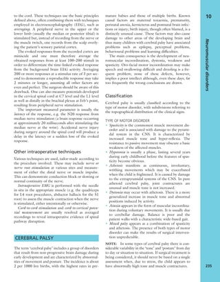 to the cord. These techniques use the basic principles
deﬁned above, often combining them with techniques
employed in electroencephalography (EEG), such as
averaging. A peripheral nerve in the upper or the
lower limb (usually the median or posterior tibial) is
stimulated but, instead of recording from the nerve or
the muscle twitch, one records from the scalp overly-
ing the patient’s sensory parietal cortex.
The evoked responses from the recorded cortex are
miniscule and one must therefore average the
obtained responses from at least 100–200 stimuli in
order to differentiate the time-linked evoked response
from the background brain EEG activity. Averaging
200 or more responses at a stimulus rate of 3 per sec-
ond to demonstrate a reproducible response may take
2 minutes or longer, assuming all other factors are
even and perfect. The surgeon should be aware of this
drawback. One can also measure potentials developed
in the cervical spinal cord at C7 level and the L1 level
as well as distally in the brachial plexus at Erb’s point,
resulting from peripheral nerve stimulation.
The important measured parameter is usually the
latency of the response, e.g. the N20 response from
median nerve stimulation (a brain response occurring
at approximately 20 milliseconds after stimulating the
median nerve at the wrist). Accidental nerve injury
during surgery around the spinal cord will produce a
delay in the latency or a sudden loss of the evoked
response.
Other intraoperative techniques
Various techniques are used, tailor-made according to
the procedure involved. These may include nerve or
nerve root stimulation at various sites and measure-
ment of either the distal nerve or muscle impulse.
This can demonstrate conduction block or slowing or
normal continuity of the nerve.
Intraoperative EMG is performed with the needle
in situ in the appropriate muscle (e.g. the quadriceps
for L4 root procedures, abductor hallucis for the S1
root) to assess the muscle contraction when the nerve
is stimulated, either intentionally or otherwise.
Cord-to-cord stimulation and cord-to-cortical poten-
tial measurement are usually resolved as averaged
recordings to reveal intraoperative evidence of spinal
pathway disruption.
CEREBRAL PALSY
The term ‘cerebral palsy’ includes a group of disorders
that result from non-progressive brain damage during
early development and are characterized by abnormal-
ities of movement and posture. The incidence is about
2 per 1000 live births, with the highest rates in pre-
mature babies and those of multiple births. Known
causal factors are maternal toxaemia, prematurity,
perinatal anoxia, kernicterus and postnatal brain infec-
tions or injury; birth injury, though often blamed, is a
distinctly unusual cause. These factors may also cause
damage to other areas of the developing brain and
thus many children with cerebral palsy have associated
problems such as epilepsy, perceptual problems,
behavioural problems and learning difﬁculties.
The main consequence is the development of neu-
romuscular incoordination, dystonia, weakness and
spasticity. Oro-facial motor incoordination may make
speech and swallowing difﬁcult and drooling is a fre-
quent problem; none of these defects, however,
implies a poor intellect although, even these days, far
too frequently the wrong conclusions are drawn.
Classification
Cerebral palsy is usually classiﬁed according to the
type of motor disorder, with subdivisions referring to
the topographical distribution of the clinical signs.
TYPE OF MOTOR DISORDER
• Spasticity is the commonest muscle movement dis-
order and is associated with damage to the pyrami-
dal system in the CNS. It is characterized by
increased muscle tone and hyper-reﬂexia. The
resistance to passive movement may obscure a basic
weakness of the affected muscles.
• Hypotonia is usually a phase, lasting several years
during early childhood before the features of spas-
ticity become obvious.
• Athetosis manifests as continuous, involuntary,
writhing movements which may be exacerbated
when the child is frightened. It is caused by damage
to the extrapyramidal systems of the CNS. In pure
athetoid cerebral palsy, joint contractures are
unusual and muscle tone is not increased.
• Dystonia may occur with athetosis. There is a more
generalized increase in muscle tone and abnormal
positions induced by activity.
• Ataxia appears in the form of muscular incoordina-
tion during voluntary movements. It is usually due
to cerebellar damage. Balance is poor and the
patient walks with a characteristic wide-based gait.
• Mixed palsy appears as a combination of spasticity
and athetosis. The presence of both types of motor
disorder can make the results of surgical interven-
tion unpredictable.
NOTE: In some types of cerebral palsy there is con-
siderable variability in the ‘tone’ and ‘posture’ from day
to day or situation to situation. If surgical treatment is
being considered, it should never be based on a single
assessment when, due to stress, the child appears to
have abnormally high tone and muscle contractures.
Neuromusculardisorders
235
10
 