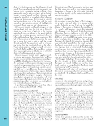 shoes or orthotic supports and the differences (if any)
noted. Dystonic, athetoid and ataxic movements may
become more noticeable during walking. Every
opportunity must be taken to observe gait so that dif-
ferences between ‘normal’ and ‘best behaviour’ walk-
ing can be identiﬁed. In hemiplegics, best behaviour
walking may demonstrate a ﬂat foot pattern with the
heel coming down most of the time while the more
normal or representative pattern will highlight the
asymmetric ﬂexed knee and toe-walking pattern.
Clinical gait analysis is difﬁcult but improves with
practice. Each limb must be observed in both the
stance and swing phases of gait and in the coronal,
sagittal and transverse planes. In the spastic diplegic
patient, the standing posture mentioned above is
inﬂuential in deﬁning their walking pattern too. The
lack of free rotation at the hip means that the trunk
has to move from side to side as each leg swings
through and with the adduction it leads to a ‘scissor-
ing’ action (one leg crossing in front of the other).
This results in a narrow walking base and, when com-
bined with the hip and knee ﬂexion and foot equinus,
there is a strong tendency to fall; this can be helped by
the use of walking aids such as crutches.
Computerized gait analysis ideally supplements ob-
servational gait analysis. Kinematics (joint and limb
segment movement), kinetics (joint moments and pow-
ers), EMG (identiﬁcation of the phases in which mus-
cles are ﬁring), pedobarography (foot pressures) and
metabolic energy analysis (assessment of the ‘cost’ of
walking) are all part of the analysis, as is a video record-
ing which can be viewed from any direction and at any
speed. Interpretation of all this data requires skill and
experience and the application of the information to an
individual child also requires a degree of common
sense. Pattern recognition is important (in both forms
of gait analysis). Perhaps its main role is to help the cli-
nician distinguish between dynamic and ﬁxed tightness
and in the identiﬁcation of dyskinesia.
A good account of gait patterns in cerebral palsy is
given by Sutherland and Davids (1993).
NEUROMUSCULAR EXAMINATION
Examination of the limbs shows the typical features of
upper motor neuron or spastic paresis. Passive move-
ments are resisted, the reﬂexes are exaggerated and
there is a positive Babinski response. However, spas-
ticity may obscure the fact that muscle power is actu-
ally weak. By the end of the examination the clinician
should have a clear idea of the muscle tone, muscle
power and range of movement at each joint.
In children with cerebral palsy the physical signs
often vary from day to day or even minute to minute
depending on factors such as the emotional state of
the patient and the temperature of the room. It takes
time to examine a child and get a representative ‘feel’
for the tone, the muscle strength and the degree of
deformity present. The physiotherapist has often seen
the child more often and in more relaxed circum-
stances than is the case in the orthopaedic clinic and
can therefore identify whether today’s examination is
truly representative.
DEFORMITY ASSESSMENT
It is important to assess the degree of deformity pres-
ent at each joint and relate it to muscle-tendon
length. Deformity at one level may be markedly
affected by the position of the joints above and below.
For example, ankle equinus with the knee extended
often disappears when the knee is ﬂexed; thus one can
differentiate between tightness in the soleus and
tightness in the gastrocnemius muscle. In the Silfver-
skiöld test, with the child lying supine on the exami-
nation couch, the knee is ﬂexed to a right angle and
the ankle is dorsiﬂexed; this tests soleus tightness. The
knee is then fully extended on the couch and ankle
dorsiﬂexion is repeated; now it is mainly gastrocne-
mius tightness that is being tested. Similarly, tight
hamstrings may limit knee extension more with the
hips ﬂexed than when the hips are extended and hip
adduction may be easier in ﬂexion than in extension
due to a tight gracilis. If hip abduction is restricted,
order an x-ray to look for subluxation of the joint.
In the upper limb, ﬁnger ﬂexors may be tight with
the wrist extended but if the wrist is allowed to ﬂex
the ﬁngers can extend. Children can use these ﬁxed-
length reactions to manipulate their hand and ﬁnger
function using ‘trick’ movements.
In the patient with total body involvement, spinal
deformity is common; usually this is a scoliosis, often
associated with pelvic obliquity. Kyphosis and lordosis
also occur.
SENSATION
Sensation is often not entirely normal and problems
with stereognosis (as well as with perception) may be
important factors contributing to upper limb disability.
MUSCLE CONTRACTURE
A degree of muscle contracture is almost inevitable
with all forms of cerebral palsy where longstanding
spasticity leads to relative shortening of the muscles
and hence ﬁxed contractures and changes in joint
congruity. There is still some debate as to whether the
changes are due to a true shortening of the muscle or
a failure to grow along with skeletal growth. Certainly
most of the effects are seen during the period of
growth; after skeletal maturity the changes in muscle-
tendon length and joint contracture are much less
progressive.
BONY DEFORMITY
Normal bone growth is inﬂuenced by muscle pull.
Hence in children with persistent abnormal muscle pull
GENERALORTHOPAEDICS
238
10
 