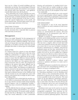 there may be a failure of normal modelling and new
deformities can develop. The normal degree of femoral
neck anteversion persists and sometimes even increases
with growth rather than improving – and signiﬁcant
external tibial torsion may also be present.
Bony deformities may, in turn, engender new prob-
lems. Persistent adduction of the hip leads to valgus of
the femoral neck, acetabular dysplasia and subluxation
of the joint. Flexion deformity of the knee is associ-
ated with upward displacement of the patella and
patello-femoral pain. External tibial torsion may give
rise to planovalgus deformity of the foot.
STRUCTURAL SCOLIOSIS
Flexible curves are common, but unfortunately many
become structural; this is especially likely in patients
with total body involvement.
Management
There is no single ‘blueprint’ for the management of
all patients with cerebral palsy; each patient and his or
her family provides a different challenge. This section
will aim to discuss ﬁrst some basic principles that are
applicable to all children and then some more speciﬁc
principles that relate to various types of cerebral palsy.
GOAL SETTING
It is human nature for a parent to want and indeed
expect the best for their child and it is the role of the
healthcare professionals to support them in their
wishes. However, it is also important for the profes-
sionals to ensure that the difference between hopeful
optimism and pragmatic realism is understood by all
involved in the child’s care. Few patients with total
body involvement will ever walk. The prognosis for
walking in the patient with spastic diplegia may be
assessed by looking at Bleck’s (1975) criteria and
those of Beals (1966). The deﬁnition of walking must
also be conveyed to the parents along with an expla-
nation that many children with cerebral palsy reach
their peak of physical function in late childhood and
with the increase in size and weight that comes with
puberty weak muscles may no longer be able to main-
tain walking ability.
For all patients with cerebral palsy the priorities are:
(1) an ability to communicate with others; (2) an abil-
ity to cope with the activities of daily living (including
personal hygiene); and (3) independent mobility –
which may mean a motorized wheelchair rather than
walking.
For the child who from an early age is recognized to be
‘non-walking’ realistic goals should be: (1) a straight
spine with a level pelvis; (2) located, mobile and pain-
less hips that ﬂex to 90 degrees (for comfortable sit-
ting) and extend sufﬁciently to allow comfortable
sleeping and participation in standing/swivel trans-
fers; (3) knees that are mobile enough for sitting,
sleeping and transferring; and (4) plantigrade feet that
ﬁt into shoes and rest on the footplates of the wheel-
chair comfortably.
For all children good medical care is also essential
as is access to good quality orthotic supports, walking
aids and/or wheelchairs as appropriate. Unfortunately
these basic needs are still not met for children in many
disadvantaged communities.
TONE MANAGEMENT
Tone management is one of the most important
aspects of patient care and it underpins all other forms
of treatment.
Medical treatment The most generally effective med-
ications are anticonvulsants for seizures, short-term
benzodiazepine use for postoperative pain and tri-
hexyphenadryl for dystonia.
Baclofen, an agonist of gamma-aminobutryic acid
(GABA), acts by inhibiting reﬂex activity. In oral form
it does not cross the blood–brain barrier well. When
effective, it reduces muscle tone/spasticity generally.
This may have a negative effect on head and trunk
control and combined with the side effects of drowsi-
ness means that its use may be limited. Intrathecal
baclofen is administered via a reﬁllable, subcutaneous
implanted pump and the dose administered can be
titrated according to the child’s response. Long-term
studies of its use are not yet available but it appears
that it may be most effective in those with severe spas-
ticity or dystonia. It is not effective in all patients and
test doses and assessment of its beneﬁts are required
in all prospective patients.
Dantrolene produces weakness without much
reduction in spasticity and hence it is rarely used in
cerebral palsy.
Analgesic medication is needed for the reduction of
pain associated with musculoskeletal problems, con-
stipation and gastro-oesophageal reﬂux.
Botulinum toxin This potent neurotoxin is produced
by Clostridium botulinum; it acts by blocking acetyl
choline release at the neuromuscular junction. The
preparation is injected into the ‘spastic’ muscle at (or
as near as possible to) the motor end point. The usual
targets are the hip adductors, hamstrings, gastrocne-
mius and tibialis posterior. The weakness/paralysis
that it causes takes a few days to become obvious; the
effect is temporary and as new nerve terminals form
there is a return of muscle tone at around 10–12
weeks.
Botulinum toxin must not be used on its own but
rather as part of a package of care in the overall tone
management programme. Thus injections are fol-
lowed by increased physiotherapy input and often an
alteration in orthotic/splinting regimens. This means
Neuromusculardisorders
239
10
 