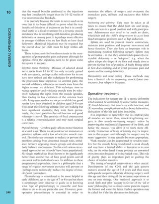 that the overall beneﬁts attributed to the injections
may last considerably longer than the 10–12 weeks of
true neuromuscular blockade.
It is precisely because the toxin is never used on its
own that it has been difﬁcult to prove what the true
beneﬁts of this form of treatment are but it is consid-
ered useful as a focal treatment for a dynamic muscle
imbalance that is interfering with function, producing
deformity or causing pain. It is perhaps more effective
in younger children who are less likely to have ﬁxed
deformity. Multilevel injections may be required but
the overall dose per child must be kept within safe
limits.
There is also a role for botulinum toxin in the man-
agement of postoperative pain and spasm although for
optimal effect the injections need to be given some
days prior to surgery.
Selective dorsal rhizotomy Division of selected dorsal
nerve roots from L1 to S2 has only recently gained
wide acceptance, perhaps as the indications for its use
have been reﬁned and the techniques for performing
the procedure have improved. In cerebral palsy, the
normal inhibitory inﬂuences on muscle tone from the
higher centres are deﬁcient. This technique aims to
reduce spasticity and rebalance muscle tone by selec-
tively reducing the input from the muscle spindles,
thus leading to less excitation of the anterior horn
cells. Long-term studies are not yet available but good
results have been obtained in children aged 3–8 years
who meet the following criteria: they are walking but
have signiﬁcant spasticity; they were born prema-
turely; they have good intellectual function and good
voluntary control. The presence of ﬁxed contractures
is a relative contraindication and may need surgical
correction.
Physical therapy Cerebral palsy affects motor function
in several ways. There is a dependence on immature or
primitive reﬂexes and a loss of selective muscle con-
trol. Physiotherapy attempts to reduce or prevent the
problems arising from abnormal muscle tone, imbal-
ance between opposing muscle groups and abnormal
body balance mechanisms. To this end various struc-
tured approaches or ‘schools’ have been popularized.
No single method has been shown to be signiﬁcantly
better than another but all have good points and all
can work well in individual cases. In addition to these
programmed approaches, there is a philosophy that a
range of regular movement exercises will prevent or
(perhaps more realistically) reduce the degree of mus-
cle/joint contracture.
Physiotherapy is considered to be most helpful in
early childhood up to the age of 7 or 8 years but there
is surprisingly little evidence to guide us in knowing
what type of physiotherapy to prescribe and how
often to do so in any particular case. However, post-
operative physiotherapy is essential in order to
maximize the effects of surgery and overcome the
immediate pain, stiffness and weakness that follow
surgery.
Positioning and splinting Care must be taken at all
times to ensure that the child both sits and sleeps,
works and eats in a good position and with good pos-
ture. Adjustments may need to be made to chairs,
wheelchair and the child’s sleep system so as to limit
disadvantageous positions such as hip adduction.
Splints are used to prevent muscle contracture,
maintain joint position and improve movement and
hence function. They also have an important role in
maintaining position following surgery. Splints may
be corrective – in that they aim to hold a passively cor-
rectable deformity – or ‘adoptive’, e.g. when the
splint adopts the shape of the foot and simply aims to
prevent further loss of position. A badly ﬁtting splint
at best does nothing and at worst provokes pain and
spasm and increasing deformity.
Manipulation and serial casting These methods may
have a limited role in improving muscle/joint con-
tractures, but relapse is frequent.
Operative treatment
The indications for surgery are: (1) a spastic deformity
which cannot be controlled by conservative measures;
(2) ﬁxed deformity that interferes with function; and
(3) secondary complications such as bony deformities,
dislocation of the hip and joint instability.
It is important to remember that in cerebral palsy
all muscles are weak: thus, muscle-lengthening sur-
gery is also muscle-weakening surgery unless by
improving the mechanical alignment of the limb, and
hence the muscle, you allow it to work more efﬁ-
ciently. Correction of bony deformity may be impor-
tant in this respect and although the surgery may be
more ‘aggressive’ it may actually be more appropriate.
Weak muscles can be augmented by tendon trans-
fers but the muscle being transferred is weak already
and may have a limited ability to function in its new
role; on the other hand it may produce an unwanted
overcorrection because of its increased tone. The role
of gravity plays an important part in guiding the
choice of tendon transfers.
The timing of surgical intervention is often crucial.
Development of the CNS and the gait pattern
matures around the age of 7–8 years and thus many
orthopaedic surgeons advocate delaying surgery until
this age and then doing all the necessary operations at
one or two sittings. Our preferred approach is to
avoid ‘little and often’ surgery in favour of the ‘all or
none’ philosophy, but as always some patients require
the former and some the latter. Earlier operation may
be called for if the hip threatens to dislocate.
GENERALORTHOPAEDICS
240
10
 