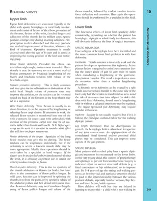 REGIONAL SURVEY
Upper limb
Upper limb deformities are seen most typically in the
child with spastic hemiplegia or total body involve-
ment and consist of ﬂexion of the elbow, pronation of
the forearm, ﬂexion of the wrist, clenched ﬁngers and
adduction of the thumb. In the mildest cases, spastic
postures emerge only during exacting activities. Pro-
prioception is often disturbed and this may preclude
any marked improvement of function, whatever the
kind of treatment. Operative treatment is usually
delayed until after the age of 8 years and is aimed at
improving the resting position of the limb and restor-
ing grasp.
Elbow ﬂexion deformity Provided the elbow can
extend to a right angle, no treatment is needed. Occa-
sionally it may be necessary to treat a more marked
ﬂexion contracture by fractional lengthening of the
biceps and brachialis tendons with release of the
brachialis origin.
Forearm pronation deformity This is fairly common
and may give rise to subluxation or dislocation of the
radial head. Simple release of pronator teres may
improve the position, or the tendon can be rerouted
round the back of the forearm in the hope that it may
act as a supinator.
Wrist ﬂexion deformity Wrist ﬂexion is usually in an
ulnar direction; it can be improved by lengthening or
releasing ﬂexor carpi ulnaris. If extension is weak, the
released ﬂexor tendon is transferred into one of the
wrist extensors. In severe cases wrist arthrodesis with
excision of the proximal carpal row may be of cos-
metic rather than functional beneﬁt. N.B. Before oper-
ating on the wrist it is essential to consider what effect
this will have on ﬁnger movements.
Flexion deformity of the ﬁngers Spasticity of the long
ﬂexor muscles may give rise to clawing. The ﬂexor
tendons can be lengthened individually, but if the
deformity is severe a forearm muscle slide may be
more appropriate. Ideally these operations should be
undertaken by a specialist in hand surgery. If the
ﬁngers can be unclenched only by simultaneously ﬂexing
the wrist, it is obviously important not to extend the
wrist by tendon transfer or fusion.
Thumb-in-palm deformity This is due to spasticity of
the thumb adductors or ﬂexors (or both), but later
there is also contracture of ﬂexor pollicis longus. In
mild cases, function can be improved by splinting the
thumb away from the palm, or by operative release of
the adductor pollicis and ﬁrst dorsal interosseus mus-
cles. Resistant deformity may need combined length-
ening of ﬂexor pollicis longus and release of the
thenar muscles, followed by tendon transfers to rein-
force abduction and extension. Here again the opera-
tions should be performed by a specialist in this ﬁeld.
Lower limb
The functional effects of lower limb spasticity differ
considerably, depending on whether the patient has
hemiplegia, diplegia or whole-body involvement; this
will obviously inﬂuence the lines of surgical treatment.
SPASTIC HEMIPLEGIA
Four subtypes of hemiplegia have been identiﬁed and
the most common lower limb problem is with foot
deformity.
Foot/ankle Tibialis anterior is invariably weak and the
patient develops an equinovarus foot deformity. Active
plantar ﬂexion is required to assist knee extension dur-
ing the stance phase of gait so care must be taken
when considering a lengthening of the gastrocne-
mius/soleus complex. The trend is to perform a mus-
cle recession rather than a tendon lengthening
procedure.
A dynamic varus deformity can be treated by a split
tibialis anterior tendon transfer to the outer side of the
foot (only half the tendon is transferred so as to avoid
the risk of overcorrection into valgus). In older chil-
dren with ﬁxed deformity, formal muscle lengthening
with or without a calcaneal osteotomy may be required.
Pes valgus (pronated foot deformity) may require
subtalar arthrodesis.
Hip/knee Surgery is not usually required but if it is it
follows the principles outlined below for the walking
diplegic patient.
Leg length discrepancy Due to discrepancies in
growth, the hemiplegic limb is often short irrespective
of any joint contractures. An epiphyseodesis of the
contralateral distal femoral and/or proximal tibial
physes may be considered. This can improve some
aspects of the gait pattern.
SPASTIC DIPLEGIA
Most patients with cerebral palsy have a spastic diple-
gia and treatment is concentrated on the lower limbs.
In the very young child, this consists of physiotherapy
and splintage to prevent ﬁxed contractures. Surgery is
indicated either to correct structural defects (e.g. a
ﬁxed contracture or hip subluxation) or to improve
gait. By 3–4 years of age the sitting and walking pat-
terns can be observed, and particular attention should
be paid to the interrelationship between the various
postural defects, especially lumbar lordosis/hip ﬂex-
ion and knee ﬂexion/ankle equinus.
Most children will walk but they are delayed in
learning to master this – a child who is not walking by
Neuromusculardisorders
241
10
 