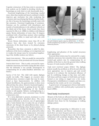 Capsular contracture of the knee joint is uncommon.
Gait analysis can be helpful in deciding whether the
hamstrings are truly short or only functionally short.
Fractional lengthening of the hamstrings (medial
more often than medial and lateral combined) reliably
improves gait mechanics but risks weakening hip
extension and exacerbating hip ﬂexion/lumbar lordo-
sis; this is because the hamstrings normally assist with
hip extension. Fractional lengthening of semimem-
branosus can be combined with detachment and
transfer of semitendinosus to the adductor tubercle at
the distal end of the femur. Good results have been
reported by Ma et al. (2006) in children with bilateral
spastic ﬂexion deformities of more than 15 degrees
combined with a ﬂexed-knee posture when standing
or walking and ability to stand and walk only with
support.
Severe ﬂexion deformities (more than 25 or 30
degrees) have also been treated by extension
osteotomy of the distal femur or by physeal plating
anteriorly.
Remember that knee extension is aided by plan-
tarﬂexion of the foot in walking, so it is important not
to weaken the triceps surae by overzealous lengthen-
ing of the Achilles tendon (see below).
Spastic knee extension This can usually be corrected by
simple tenotomy of the proximal end of rectus femoris.
External tibial torsion This is easily corrected by supra-
malleolar osteotomy, but before doing this ﬁrst ensure
that the deformity is not actually advantageous in
compensating for an ankle/hindfoot deformity (see
below).
Equinus of the foot The child with spastic diplegia
usually toe-walks. This triggers an excessive plan-
tarﬂexion–knee extension couple that may be mani-
fested as knee hyperextension. In children with
limited dorsiﬂexion, the gastrocnemius is often more
affected than the soleus. Selective fractional lengthen-
ing of the fascia/muscle is gaining favour but judi-
cious percutaneous lengthening of the Achilles
tendon is still popular. Relative overlengthening is a
problem, particularly when associated knee ﬂexion
contractures exist.
If a varus deformity is present, treatment is as for
the hemiplegic patient described above. The more
common deformity is, however, one of equinovalgus
and a ‘rocker-bottom’ foot. It makes the use of splints
difﬁcult and disrupts the plantarﬂexion–knee exten-
sion couple, exacerbating a knee ﬂexion posture. It is
important to note whether the hindfoot deformity is
reducible or not. Correction can be achieved by either
a calcaneal lengthening or displacement osteotomy
but often a subtalar fusion is required. Such surgery
must be combined with a release of tight structures
(such as the Achilles tendon) and possibly peroneal
lengthening and plication of the medial structures
when appropriate.
External tibial torsion may be corrected by a supra-
malleolar osteotomy but remember that an externally
rotated gait pattern may be compensating for an
inability of the foot to clear the ground when walking
because of weak muscles/stiff joints.
Single event multi-level surgery (SEMLS) The diplegic
patient usually has problems at all levels and often the
most appropriate way to improve gait and overall
function is to enhance the mechanical efﬁciency of
gait by combining changes at hip, knee and ankle.
Soft-tissue and bony surgery to both limbs can be per-
formed at one sitting or staged over a few weeks.
Postoperative rehabilitation is complex and time-con-
suming but the results can be very rewarding.
A good review of management of lower limb defor-
mities in children with cerebral palsy is presented by
Karol (2004).
Total body involvement
All parts of the body are affected; function is generally
poor and the aims of surgical intervention differ sig-
niﬁcantly from those for the hemiplegic or walking
diplegic patient.
HIP
Hip subluxation progressing to dislocation is com-
mon. The adduction and ﬂexion contractures out-
lined above are more frequent and more severe in this
group of patients, leaving the hip at risk of developing
subluxation with acetabular dysplasia. Hips are often
‘windswept’ (one hip lying adducted, ﬂexed and
Neuromusculardisorders
243
10
(a) (b)
10.15 Spastic equinus (a) Standing posture of a young
girl with bilateral spastic equinus deformities. (b) Tendo
Achillis lengthening resulted in complete correction and a
balanced posture.
 