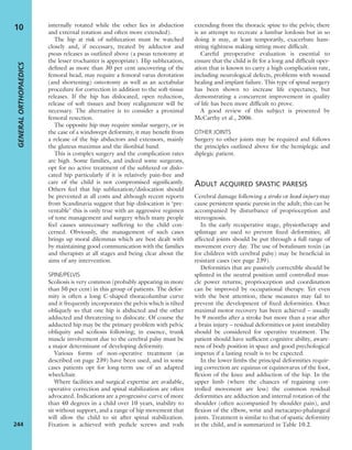 internally rotated while the other lies in abduction
and external rotation and often more extended).
The hip at risk of subluxation must be watched
closely and, if necessary, treated by adductor and
psoas releases as outlined above (a psoas tenotomy at
the lesser trochanter is appropriate). Hip subluxation,
deﬁned as more than 30 per cent uncovering of the
femoral head, may require a femoral varus derotation
(and shortening) osteotomy as well as an acetabular
procedure for correction in addition to the soft-tissue
releases. If the hip has dislocated, open reduction,
release of soft tissues and bony realignment will be
necessary. The alternative is to consider a proximal
femoral resection.
The opposite hip may require similar surgery, or in
the case of a windswept deformity, it may beneﬁt from
a release of the hip abductors and extensors, mainly
the gluteus maximus and the iliotibial band.
This is complex surgery and the complication rates
are high. Some families, and indeed some surgeons,
opt for no active treatment of the subluxed or dislo-
cated hip particularly if it is relatively pain-free and
care of the child is not compromised signiﬁcantly.
Others feel that hip subluxation/dislocation should
be prevented at all costs and although recent reports
from Scandinavia suggest that hip dislocation is ‘pre-
ventable’ this is only true with an aggressive regimen
of tone management and surgery which many people
feel causes unnecessary suffering to the child con-
cerned. Obviously, the management of such cases
brings up moral dilemmas which are best dealt with
by maintaining good communication with the families
and therapists at all stages and being clear about the
aims of any intervention.
SPINE/PELVIS
Scoliosis is very common (probably appearing in more
than 50 per cent) in this group of patients. The defor-
mity is often a long C-shaped thoracolumbar curve
and it frequently incorporates the pelvis which is tilted
obliquely so that one hip is abducted and the other
adducted and threatening to dislocate. Of course the
adducted hip may be the primary problem with pelvic
obliquity and scoliosis following; in essence, trunk
muscle involvement due to the cerebral palsy must be
a major determinant of developing deformity.
Various forms of non-operative treatment (as
described on page 239) have been used, and in some
cases patients opt for long-term use of an adapted
wheelchair.
Where facilities and surgical expertise are available,
operative correction and spinal stabilization are often
advocated. Indications are a progressive curve of more
than 40 degrees in a child over 10 years, inability to
sit without support, and a range of hip movement that
will allow the child to sit after spinal stabilization.
Fixation is achieved with pedicle screws and rods
extending from the thoracic spine to the pelvis; there
is an attempt to recreate a lumbar lordosis but in so
doing it may, at least temporarily, exacerbate ham-
string tightness making sitting more difﬁcult.
Careful preoperative evaluation is essential to
ensure that the child is ﬁt for a long and difﬁcult oper-
ation that is known to carry a high complication rate,
including neurological defects, problems with wound
healing and implant failure. This type of spinal surgery
has been shown to increase life expectancy, but
demonstrating a concurrent improvement in quality
of life has been more difﬁcult to prove.
A good review of this subject is presented by
McCarthy et al., 2006.
OTHER JOINTS
Surgery to other joints may be required and follows
the principles outlined above for the hemiplegic and
diplegic patient.
ADULT ACQUIRED SPASTIC PARESIS
Cerebral damage following a stroke or head injury may
cause persistent spastic paresis in the adult; this can be
accompanied by disturbance of proprioception and
stereognosis.
In the early recuperative stage, physiotherapy and
splintage are used to prevent ﬁxed deformities; all
affected joints should be put through a full range of
movement every day. The use of botulinum toxin (as
for children with cerebral palsy) may be beneﬁcial in
resistant cases (see page 239).
Deformities that are passively correctible should be
splinted in the neutral position until controlled mus-
cle power returns; proprioception and coordination
can be improved by occupational therapy. Yet even
with the best attention, these measures may fail to
prevent the development of ﬁxed deformities. Once
maximal motor recovery has been achieved – usually
by 9 months after a stroke but more than a year after
a brain injury – residual deformities or joint instability
should be considered for operative treatment. The
patient should have sufﬁcient cognitive ability, aware-
ness of body position in space and good psychological
impetus if a lasting result is to be expected.
In the lower limbs the principal deformities requir-
ing correction are equinus or equinovarus of the foot,
ﬂexion of the knee and adduction of the hip. In the
upper limb (where the chances of regaining con-
trolled movement are less) the common residual
deformities are adduction and internal rotation of the
shoulder (often accompanied by shoulder pain), and
ﬂexion of the elbow, wrist and metacarpo-phalangeal
joints. Treatment is similar to that of spastic deformity
in the child, and is summarized in Table 10.2.
GENERALORTHOPAEDICS
244
10
 