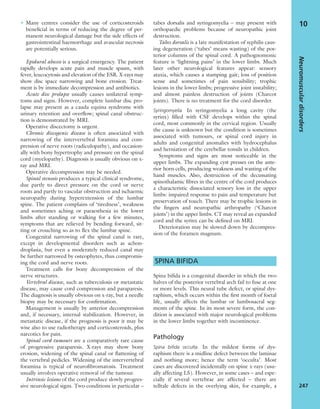 • Many centres consider the use of corticosteroids
beneﬁcial in terms of reducing the degree of per-
manent neurological damage but the side effects of
gastrointestinal haemorrhage and avascular necrosis
are potentially serious.
Epidural abscess is a surgical emergency. The patient
rapidly develops acute pain and muscle spasm, with
fever, leucocytosis and elevation of the ESR. X-rays may
show disc space narrowing and bone erosion. Treat-
ment is by immediate decompression and antibiotics.
Acute disc prolapse usually causes unilateral symp-
toms and signs. However, complete lumbar disc pro-
lapse may present as a cauda equina syndrome with
urinary retention and overﬂow; spinal canal obstruc-
tion is demonstrated by MRI.
Operative discectomy is urgent.
Chronic discogenic disease is often associated with
narrowing of the intervertebral foramina and com-
pression of nerve roots (radiculopathy), and occasion-
ally with bony hypertrophy and pressure on the spinal
cord (myelopathy). Diagnosis is usually obvious on x-
ray and MRI.
Operative decompression may be needed.
Spinal stenosis produces a typical clinical syndrome,
due partly to direct pressure on the cord or nerve
roots and partly to vascular obstruction and ischaemic
neuropathy during hyperextension of the lumbar
spine. The patient complains of ‘tiredness’, weakness
and sometimes aching or paraesthesia in the lower
limbs after standing or walking for a few minutes,
symptoms that are relieved by bending forward, sit-
ting or crouching so as to ﬂex the lumbar spine.
Congenital narrowing of the spinal canal is rare,
except in developmental disorders such as achon-
droplasia, but even a moderately reduced canal may
be further narrowed by osteophytes, thus compromis-
ing the cord and nerve roots.
Treatment calls for bony decompression of the
nerve structures.
Vertebral disease, such as tuberculosis or metastatic
disease, may cause cord compression and paraparesis.
The diagnosis is usually obvious on x-ray, but a needle
biopsy may be necessary for conﬁrmation.
Management is usually by anterior decompression
and, if necessary, internal stabilization. However, in
metastatic disease, if the prognosis is poor it may be
wise also to use radiotherapy and corticosteroids, plus
narcotics for pain.
Spinal cord tumours are a comparatively rare cause
of progressive paraparesis. X-rays may show bony
erosion, widening of the spinal canal or ﬂattening of
the vertebral pedicles. Widening of the intervertebral
foramina is typical of neuroﬁbromatosis. Treatment
usually involves operative removal of the tumour.
Intrinsic lesions of the cord produce slowly progres-
sive neurological signs. Two conditions in particular –
tabes dorsalis and syringomyelia – may present with
orthopaedic problems because of neuropathic joint
destruction.
Tabes dorsalis is a late manifestation of syphilis caus-
ing degeneration (‘tabes’ means wasting) of the pos-
terior columns of the spinal cord. A pathognomonic
feature is ‘lightning pains’ in the lower limbs. Much
later other neurological features appear: sensory
ataxia, which causes a stamping gait; loss of position
sense and sometimes of pain sensibility; trophic
lesions in the lower limbs; progressive joint instability;
and almost painless destruction of joints (Charcot
joints). There is no treatment for the cord disorder.
Syringomyelia In syringomyelia a long cavity (the
syrinx) ﬁlled with CSF develops within the spinal
cord, most commonly in the cervical region. Usually
the cause is unknown but the condition is sometimes
associated with tumours, or spinal cord injury in
adults and congenital anomalies with hydrocephalus
and herniation of the cerebellar tonsils in children.
Symptoms and signs are most noticeable in the
upper limbs. The expanding cyst presses on the ante-
rior horn cells, producing weakness and wasting of the
hand muscles. Also, destruction of the decussating
spinothalamic ﬁbres in the centre of the cord produces
a characteristic dissociated sensory loss in the upper
limbs: impaired response to pain and temperature but
preservation of touch. There may be trophic lesions in
the ﬁngers and neuropathic arthropathy (‘Charcot
joints’) in the upper limbs. CT may reveal an expanded
cord and the syrinx can be deﬁned on MRI.
Deterioration may be slowed down by decompres-
sion of the foramen magnum.
SPINA BIFIDA
Spina biﬁda is a congenital disorder in which the two
halves of the posterior vertebral arch fail to fuse at one
or more levels. This neural tube defect, or spinal dys-
raphism, which occurs within the ﬁrst month of foetal
life, usually affects the lumbar or lumbosacral seg-
ments of the spine. In its most severe form, the con-
dition is associated with major neurological problems
in the lower limbs together with incontinence.
Pathology
Spina biﬁda occulta In the mildest forms of dys-
raphism there is a midline defect between the laminae
and nothing more; hence the term ‘occulta’. Most
cases are discovered incidentally on spine x-rays (usu-
ally affecting L5). However, in some cases – and espe-
cially if several vertebrae are affected – there are
telltale defects in the overlying skin, for example, a
Neuromusculardisorders
247
10
 