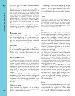 can also be mitigated by a well-timed epiphyseodesis
in the normal limb.
Disturbance of skeletal modelling As with all childhood
paralytic disorders, the effects of muscle imbalance on
the growing skeleton must be anticipated. Changes
may become obvious with growth, appearing as tor-
sional deformities or angular deformities in either the
sagittal or the coronal plane. Moreover, muscle and
joint contractures may aggravate the effects of any
bone distortion. Any changes that interfere with func-
tion should be prevented or treated as soon as possi-
ble.
Vascular dysfunction Sensation is intact but the paralysed
limb is often cold and blue. Large chilblains sometimes
develop and sympathectomy may be needed.
REGIONAL SURVEY
Treatment is often concentrated on the lower limbs
but this should not be at the expense of upper limb
function. For children who are dependent on walking
aids and/or wheelchairs, obtaining and maintaining
bimanual function can be very important.
Shoulder
Provided the scapular muscles are strong, abduction
at the shoulder can be restored by arthrodesing the
gleno-humeral joint (50 degrees abducted and 25
degrees ﬂexed). Contracted adductors may need divi-
sion.
Elbow and forearm
At the elbow, ﬂexion can be restored in one of two
ways. If there is normal power in the anterior forearm
muscles (wrist and ﬁnger ﬂexors) the common ﬂexor
origin can be moved more proximally on the distal
humerus to provide better leverage across the elbow.
Alternatively, if the pectoralis major is strong, the
lower half of the muscle can be detached at its origin
on the rib-cage, swung down and joined to the biceps
tendon.
Pronation of the forearm can be strengthened by
transposing an active ﬂexor carpi ulnaris tendon across
the front of the forearm to the radial border. Loss of
supination may be countered by transposing ﬂexor
carpi ulnaris across the back of the forearm to the dis-
tal radius.
Wrist and hand
Wrist deformity or instability can be markedly
improved by arthrodesis. Any active muscles can then
be used to restore ﬁnger movement.
In the thumb, weakness of opposition can be over-
come by a ﬂexor superﬁcialis transfer. The tendon
(usually of the ring ﬁnger) is wound round that of
ﬂexor carpi ulnaris (which acts as a pulley), threaded
across the palm and ﬁxed to the distal end of the ﬁrst
metacarpal.
Trunk
Unbalanced paralysis causes scoliosis, frequently a
long thoracolumbar curve which may involve the
lumbosacral junction, causing pelvic obliquity. Opera-
tive treatment is often needed, the most effective
being a combination of anterior and posterior instru-
mentation and fusion (see page 463).
Hip
Hip deformities are usually complex and difﬁcult to
manage; the problem is often aggravated by the grad-
ual development of subluxation or dislocation due
either to muscle imbalance (abductors weaker than
adductors) or pelvic obliquity associated with scolio-
sis. Furthermore, since paralysis usually occurs before
the age of 5 years, growth of the proximal femur is
abnormal and this may result in secondary deformities
such as persistent anteversion of the femoral neck,
coxa valga and underdevelopment of the acetabular
socket – all of which will increase the tendency to
instability and dislocation.
The keys to successful treatment are: (1) to reduce
any scoliotic pelvic obliquity by correcting or improv-
ing the scoliosis; (2) to overcome or improve the mus-
cle imbalance by suitable tendon transfer; (3) to
correct the proximal femoral deformities by
intertrochanteric or subtrochanteric osteotomy; and
(4) to deepen the acetabular socket, if necessary, by an
acetabuloplasty which will prevent posterior displace-
ment of the femoral head.
Fixed ﬂexion can be treated by Soutter’s muscle
slide operation or by transferring psoas to the greater
trochanter. For ﬁxed abduction with pelvic obliquity
the fascia lata and iliotibial band may need division;
occasionally, for severe deformity, proximal femoral
osteotomy may be required as well. With this type of
obliquity the ‘higher’ hip tends to be unstable and the
‘lower’ hip to have ﬁxed abduction; if the abducted
hip is corrected ﬁrst the pelvis may level and the other
hip become normal.
Knee
Instability due to relative weakness of the knee exten-
sors is a major problem. Unaided walking may still be
possible provided the hip has good extensor power
and the foot good plantarﬂexion power (or ﬁxed equi-
nus); with this combination the knee is stabilized by
GENERALORTHOPAEDICS
254
10
 