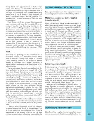 being thrust into hyperextension as body weight
comes onto the leg. The patient has often learnt to
help this manoeuvre by placing a hand on the front of
the thigh and pushing the thigh backwards with every
stance phase of gait. If the hip or ankle joints are also
weak, a full-length calliper will be required, or a
supracondylar extension osteotomy of the femur must
be considered.
Fixed ﬂexion with ﬂexors stronger than extensors is
more common and must be corrected. Flexor-to-
extensor transfer (e.g. hamstring muscles to the
patella or the quadriceps tendon) is feasible if the
ﬂexor muscles are normal; however, quadriceps power
is unlikely to be improved by more than one grade. If
the ﬂexors are not strong enough, the deformity can
be corrected by supracondylar extension osteotomy.
Marked hyperextension (genu recurvatum) some-
times occurs, either as a primary deformity or second-
ary to ﬁxed equinus. It can be improved by
supracondylar ﬂexion osteotomy; an alternative is to
excise the patella and slot it into the upper tibia where
it acts as a bone block (Hong-Xue Men et al., 1991).
Foot
Instability and foot-drop can be controlled by an
ankle–foot orthosis or a below-knee calliper. Often
there is imbalance causing varus, valgus or calcaneo-
cavus deformity; fusion in the corrected position
should be combined with tendon re-routing to
restore balance, otherwise there is risk of the defor-
mity recurring.
For varus or valgus the simplest procedure is to slot
bone grafts into vertical grooves on each side of the
sinus tarsi (Grice); alternatively, a triple arthrodesis
(Dunn) of subtalar and mid-tarsal joints is performed,
relying on bone carpentry to correct deformity. With
associated foot-drop, Lambrinudi’s modiﬁcation is
valuable; triple arthrodesis is performed but the fully
plantarﬂexed talus is slotted into the navicular with
the forefoot in only slight equinus: foot-drop is cor-
rected because the talus cannot plantarﬂex further,
and slight equinus helps to stabilize the knee. With
calcaneocavus deformity, Elmslie’s operation is useful:
triple arthrodesis is performed in the calcaneus posi-
tion, but corrected at a second stage by posterior
wedge excision combined with tenodesis using half of
the tendo achillis.
There is a low incidence of secondary osteoarthritis
in the joints adjacent to the arthrodesed joint because
of the relatively low demands placed on the paralytic
limb.
Claw toes, if the deformity is mobile, are corrected
by transferring the toe ﬂexors to the extensors; if the
deformity is ﬁxed, the interphalangeal joints should be
arthrodesed in the straight position and the long
extensor tendons reinserted into the metatarsal necks.
MOTOR NEURON DISORDERS
Rare degenerative disorders of the large motor neurons
may cause progressive and sometimes fatal paralysis.
Motor neuron disease (amyotrophic
lateral sclerosis)
This is a degenerative disease of unknown aetiology. It
affects both cortical (upper) motor neurons and the an-
terior horn cells of the cord, causing widespread UMN
and LMN symptoms and signs. Patients usually present
in middle age with dysarthria and difﬁculty in swallow-
ing or, if the limbs are affected, with muscle weakness
(e.g. clumsy hands or unexplained foot-drop) and wast-
ing in the presence of exaggerated reﬂexes. Muscle
cramps are troublesome; muscle atrophy and fascicula-
tions may be obvious. Sensation and bladder control are
normal. Some of these features are also seen in spinal
cord compression, which can be excluded by MRI.
The disease is progressive and incurable. Patients
usually end up in a wheelchair and have increasing dif-
ﬁculty with speech and eating. Cognitive function is
usually spared although some patients have associated
frontotemporal dementia or a pseudobulbar effect
causing emotional lability. Most of them die within 5
years from a combination of respiratory weakness and
aspiration pneumonia.
Spinal muscular atrophy
In this rare group of heritable disorders (a defect on
the long arm of chromosome 5 has been identiﬁed)
there is widespread degeneration of the anterior horn
cells in the cord, leading to progressive LMN weak-
ness. The commonest form (Werdnig–Hoffman dis-
ease) is inherited as an autosomal recessive and is
diagnosed at birth or soon afterwards. The baby is
ﬂoppy and weak, feeding is difﬁcult and breathing is
shallow. Death occurs, usually within a year.
A less severe form (Kugelberg–Welander disease), of
either dominant or recessive inheritance, is usually
seen in adolescents or young adults who present with
limb weakness, proximal muscle wasting and ‘para-
lytic’ scoliosis. However, it sometimes appears in early
childhood as a cause of delayed walking. Patients may
live to 30–40 years of age but are usually conﬁned to
a wheelchair. Spinal braces are used to improve sitting
ability; if this cannot prevent the spine from collaps-
ing, operative instrumentation and fusion is advisable.
PERIPHERAL NEUROPATHIES
Disorders of the peripheral nerves may affect motor,
sensory or autonomic functions, may be localized to a
Neuromusculardisorders
255
10
 