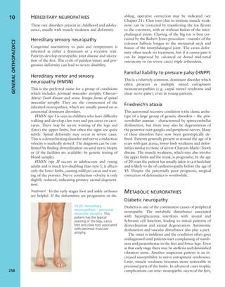 HEREDITARY NEUROPATHIES
These rare disorders present in childhood and adoles-
cence, usually with muscle weakness and deformity.
Hereditary sensory neuropathy
Congenital insensitivity to pain and temperature is
inherited as either a dominant or a recessive trait.
Patients develop neuropathic joint disease and ulcera-
tion of the feet. The cycle of painless injury and pro-
gressive deformity can lead to severe disability.
Hereditary motor and sensory
neuropathy (HMSN)
This is the preferred name for a group of conditions
which includes peroneal muscular atrophy, Charcot–
Marie–Tooth disease and some benign forms of spinal
muscular atrophy. They are the commonest of the
inherited neuropathies, which are usually passed on as
autosomal dominant disorders.
HMSN type I is seen in children who have difﬁculty
walking and develop claw toes and pes cavus or cavo-
varus. There may be severe wasting of the legs and
(later) the upper limbs, but often the signs are quite
subtle. Spinal deformity may occur in severe cases.
This is a demyelinating disorder and nerve conduction
velocity is markedly slowed. The diagnosis can be con-
ﬁrmed by ﬁnding demyelination on sural nerve biopsy
or (if the facilities are available) by genetic testing of
blood samples.
HMSN type II occurs in adolescents and young
adults and is much less disabling than type I; it affects
only the lower limbs, causing mild pes cavus and wast-
ing of the peronei. Nerve conduction velocity is only
slightly reduced, indicating primary axonal degenera-
tion.
Treatment In the early stages foot and ankle orthoses
are helpful. If the deformities are progressive or dis-
abling, operative correction may be indicated (see
Chapter 21). Claw toes (due to intrinsic muscle weak-
ness) can be corrected by transferring the toe ﬂexors
to the extensors, with or without fusion of the inter-
phalangeal joints. Clawing of the big toe is best cor-
rected by the Robert Jones procedure – transfer of the
extensor hallucis longus to the metatarsal neck and
fusion of the interphalangeal joint. The cavus defor-
mity often needs no treatment, but if it causes pain it
can be improved by calcaneal or dorsal mid-tarsal
osteotomy or (in severe cases) triple arthrodesis.
Familial liability to pressure palsy (HNPP)
This is a relatively common, dominant disorder which
often presents as multiple mixed entrapment
mononeuropathies (e.g. carpal tunnel syndrome and
ulnar nerve palsy), even in young patients.
Friedreich’s ataxia
This autosomal recessive condition is the classic arche-
type of a large group of genetic disorders – the spin-
ocerebellar ataxias – characterized by spinocerebellar
dysfunction, but there may also be degeneration of
the posterior root ganglia and peripheral nerves. Many
of these disorders have now been genotypically de-
ﬁned. Patients generally present at around the age of 6
years with gait ataxia, lower limb weakness and defor-
mities similar to those of severe Charcot–Marie–Tooth
disease. The muscle weakness, which may also involve
the upper limbs and the trunk, is progressive; by the age
of 20 years the patient has usually taken to a wheelchair
and is likely to die of cardiomyopathy before the age of
45. Despite the potentially poor prognosis, surgical
correction of deformities is worthwhile.
METABOLIC NEUROPATHIES
Diabetic neuropathy
Diabetes is one of the commonest causes of peripheral
neuropathy. The metabolic disturbance associated
with hyperglycaemia interferes with axonal and
Schwann cell function, leading to mixed patterns of
demyelination and axonal degeneration. Autonomic
dysfunction and vascular disturbance also play a part.
The onset is insidious and the condition often goes
undiagnosed until patients start complaining of numb-
ness and paraesthesiae in the feet and lower legs. Even
at that early stage there may be areﬂexia and diminished
vibration sense. Another suspicious pattern is an in-
creased susceptibility to nerve entrapment syndromes.
Later, muscle weakness becomes more noticeable in
proximal parts of the limbs. In advanced cases trophic
complications can arise: neuropathic ulcers of the feet,
GENERALORTHOPAEDICS
258
10
10.25 Hereditary
neuropathies – peroneal
muscular atrophy This
patient has the typical
wasting of the legs, cavus
feet and claw toes associated
with peroneal muscular
atrophy.
 