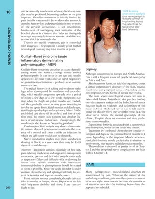 and occasionally involvement of more distal arm mus-
cles may be profound, becoming evident as the pain
improves. Shoulder movement is initially limited by
pain but this is superseded by weakness due to muscle
atrophy. Sensory loss and paraesthesiae in one or more
of the cervical dermatomes is not uncommon.
Involvement of overlapping root territories of the
brachial plexus is a feature that helps to distinguish
neuralgic amyotrophy from an acute cervical disc her-
niation which is monoradicular.
There is no speciﬁc treatment; pain is controlled
with analgesics. The prognosis is usually good but full
neurological recovery may take months or years.
Guillain–Barré syndrome (acute
inflammatory demyelinating
polyneuropathy – AIDP)
Guillain–Barré syndrome describes an acute demyeli-
nating motor and sensory (though mainly motor)
polyneuropathy. It can occur at any age and usually
appears two or three weeks after an upper respiratory
or gastrointestinal infection – probably as an autoim-
mune reaction.
The typical history is of aching and weakness in the
legs, often accompanied by numbness and paraesthe-
siae, which steadily progresses upwards over a period
of hours, a few days or a few weeks. Symptoms may
stop when the thigh and pelvic muscles are reached,
and then gradually retreat, or may go on ascending to
involve the upper limbs, facial muscles and diaphragm,
resulting in quadriplegia and respiratory failure. In the
established case there will be areﬂexia and loss of posi-
tion sense. In severe cases patients may develop fea-
tures of autonomic dysfunction. Unsurprisingly, the
condition is also known as ‘ascending paralysis’.
Cerebrospinal ﬂuid analysis may show a characteris-
tic pattern: elevated protein concentration in the pres-
ence of a normal cell count (unlike an infection, in
which the cell count would also be elevated).
Nerve conduction studies may show conduction
slowing or block; in severe cases there may be EMG
signs of axonal damage.
Treatment Treatment consists essentially of bed rest,
pain-relieving medication and supportive management
to monitor, prevent and deal with complications such
as respiratory failure and difﬁculty with swallowing. In
severe cases speciﬁc treatment with intravenous
immunoglobulins or plasmapheresis should be started
as soon as possible. Once the acute disorder is under
control, physiotherapy and splintage will help to pre-
vent deformities and improve muscle power.
Most patients recover completely, though this may
take 6 months or longer; about 10 per cent are left
with long-term disability and about 3 per cent are
likely to die.
Leprosy
Although uncommon in Europe and North America,
this is still a frequent cause of peripheral neuropathy
in Africa and Asia.
Mycobacterium leprae, an acid-fast organism, causes
a diffuse inﬂammatory disorder of the skin, mucous
membranes and peripheral nerves. Depending on the
host response, several forms of disease may evolve.
The most severe neurological lesions are seen in
tuberculoid leprosy. Anaesthetic skin patches develop
over the extensor surfaces of the limbs; loss of motor
function leads to weakness and deformities of the
hands and feet. Thickened nerves may be felt as cords
under the skin or where they cross the bones (e.g. the
ulnar nerve behind the medial epicondyle of the
elbow). Trophic ulcers are common and may predis-
pose to osteomyelitis.
Lepromatous leprosy is associated with a symmetrical
polyneuropathy, which occurs late in the disease.
Treatment by combined chemotherapy (mainly ri-
fampicin and dapsone) is continued for 6 months to 2
years, depending on the response. Muscle weakness,
particularly intrinsic muscle paralysis due to ulnar nerve
involvement, may require multiple tendon transfers.
The condition is discussed in greater detail in Chap-
ter 2 and the peripheral nerve complications are dealt
with in Chapter 11.
PAIN
Many – perhaps most – musculoskeletal disorders are
accompanied by pain. Whatever the nature of the
underlying condition, pain usually requires treatment
in its own right; sometimes it becomes the main focus
of attention even after the initiating factors have dis-
appeared or subsided.
10.28 Leprosy –
ulnar nerve paralysis
Ulnar nerve paralysis is
relatively common in
longstanding leprosy.
This patient has the
typical ulnar claw-
hand deformity.
GENERALORTHOPAEDICS
260
10
 