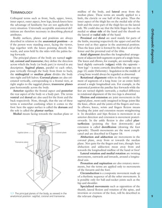 TERMINOLOGY
Colloquial terms such as front, back, upper, lower,
inner aspect, outer aspect, bow legs, knock knees have
the advantage of familiarity but are not applicable to
every situation. Universally acceptable anatomical def-
initions are therefore necessary in describing physical
attributes.
Bodily surfaces, planes and positions are always
described in relation to the anatomical position – as
if the person were standing erect, facing the viewer,
legs together with the knees pointing directly for-
wards, and arms held by the sides with the palms fac-
ing forwards.
The principal planes of the body are named sagit-
tal, coronal and transverse; they deﬁne the direction
across which the body (or body part) is viewed in any
description. Sagittal planes, parallel to each other,
pass vertically through the body from front to back;
the midsagittal or median plane divides the body
into right and left halves. Coronal planes are also ori-
entated vertically, corresponding to a frontal view, at
right angles to the saggital planes; transverse planes
pass horizontally across the body.
Anterior signiﬁes the frontal aspect and posterior
the rear aspect of the body or a body part. The terms
ventral and dorsal are also used for the front and the
back respectively. Note, though, that the use of these
terms is somewhat confusing when it comes to the
foot: here the upper surface is called the dorsum and
the sole is called the plantar surface.
Medial means facing towards the median plane or
midline of the body, and lateral away from the
median plane. These terms are usually applied to a
limb, the clavicle or one half of the pelvis. Thus the
inner aspect of the thigh lies on the medial side of the
limb and the outer part of the thigh lies on the lateral
side. We could also say that the little ﬁnger lies on the
medial or ulnar side of the hand and the thumb on
the lateral or radial side of the hand.
Proximal and distal are used mainly for parts of
the limbs, meaning respectively the upper end and the
lower end as they appear in the anatomical position.
Thus the knee joint is formed by the distal end of the
femur and the proximal end of the tibia.
Axial alignment describes the longitudinal arrange-
ment of adjacent limb segments or parts of a single bone.
The knees and elbows, for example, are normally angu-
lated slightly outwards (valgus) while the opposite –
‘bow legs’ – is more correctly described as varus (see on
page 13, under Deformity). Angulation in the middle of
a long bone would always be regarded as abnormal.
Rotational alignment refers to the tortile arrange-
ment of segments of a long bone (or an entire limb)
around a single longitudinal axis. For example, in the
anatomical position the patellae face forwards while the
feet are turned slightly outwards; a marked difference
in rotational alignment of the two legs is abnormal.
Flexion and extension are joint movements in the
sagittal plane, most easily imagined in hinge joints like
the knee, elbow and the joints of the ﬁngers and toes.
In elbows, knees, wrists and ﬁngers ﬂexion means
bending the joint and extension means straightening
it. In shoulders and hips ﬂexion is movement in an
anterior direction and extension is movement posteri-
orwards. In the ankle ﬂexion is also called plan-
tarﬂexion (pointing the foot downwards) and
extension is called dorsiﬂexion (drawing the foot
upwards). Thumb movements are the most compli-
cated and are described in Chapter 16.
Abduction and adduction are movements in the
coronal plane, away from or towards the median
plane. Not quite for the ﬁngers and toes, though: here
abduction and adduction mean away from and
towards the longitudinal midline of the hand or foot!
Lateral rotation and medial rotation are twisting
movements, outwards and inwards, around a longitu-
dinal axis.
Pronation and supination are also rotatory move-
ments, but the terms are applied only to movements
of the forearm and the foot.
Circumduction is a composite movement made up
of a rhythmic sequence of all the other movements. It
is possible only for ball-and-socket joints such as the
hip and shoulder.
Specialized movements such as opposition of the
thumb, lateral ﬂexion and rotation of the spine, and
inversion or eversion of the foot, will be described in
the relevant chapters.
Orthopaedicdiagnosis
9
1
Sagittal plane Coronal plane
Transverse plane
1.7 The principal planes of the body, as viewed in the
anatomical position: sagittal, coronal and transverse.
 