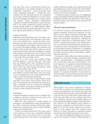 years ago. Since many of the features involve auto-
nomic pathways it was usually regarded as a type of
sympathetic ‘overactivity’ – hence the earlier name
‘reﬂex sympathetic dystrophy’ – though this never
explained why the abnormal activity was maintained
for so long (sometimes indeﬁnitely). It is now recog-
nized that multiple mechanisms are involved: abnor-
mal cytokine release, neurogenic inﬂammation,
sympathetic-mediated enhancement of pain responses
and as yet poorly understood cortical reactions to
noxious stimuli (Gibbs et al., 2000; Birklein, 2005).
For the time being, the purely descriptive term ‘com-
plex regional pain syndrome’ will have to sufﬁce.
CLINICAL FEATURES
Following some precipitating event, the patient com-
plains of burning pain, and sometimes cold intoler-
ance, in the affected area – usually the hand or foot,
sometimes the knee or hip, and sometimes the shoul-
der in hemiplegia. In the mild or early case there may
be no more than slight swelling, with tenderness and
stiffness of the nearby joints. More suspicious are local
redness and warmth, sometimes changing to cyanosis
with a blotchy, cold and sweaty skin. X-rays are at ﬁrst
usually normal but triple-phase radionuclide scanning
at this stage shows increased activity.
Later, or in more severe cases, trophic changes
become apparent: a smooth shiny skin with scanty
hair and atrophic, brittle nails. Swelling and tender-
ness persist and there may be marked loss of move-
ment. X-rays now show patchy osteoporosis, which
may be quite diffuse (Fig. 10.29).
In the most advanced stage, there can be severe
joint stiffness and ﬁxed deformities. The acute symp-
toms may subside after a year or 18 months, but some
degree of pain often persists indeﬁnitely.
Causalgia is a severe form of regional pain, usually
seen after a nerve injury. Pain is intense, often ‘burn-
ing’ or ‘penetrating’ and exacerbated by touching, jar-
ring or sometimes even by a loud noise. Symptoms
may start distally and progress steadily up the limb to
involve an entire quadrant of the body.
TREATMENT
Treatment should be started as early as possible; if the
condition is allowed to persist for more than a few
weeks it may become irreversible.
Mild cases often respond to a simple regimen of
reassurance, anti-inﬂammatory drugs and physiother-
apy. Other conservative measures include the admin-
istration of corticosteroids, calcium channel blockers
and tricyclic antidepressants.
If there is no improvement after a few weeks, and as
a ﬁrst measure in severe cases, sympathetic blockade
often helps. This can be done by one or more local
anaesthetic injections to the stellate or the appropriate
lumbar sympathetic ganglia, or by regional block with
guanethidine given intravenously to the affected limb.
However, the effectiveness of these measures is unpre-
dictable and somewhat doubtful.
A small percentage of patients go on complaining
of pain and impaired function almost indeﬁnitely. Psy-
chological treatment may help them to deal with the
emotional distress and anxiety and to develop better
coping strategies.
‘Chronic pain syndrome’
In a minority of patients with chronic pain there is an
apparent mismatch between the bitterness of com-
plaint and the degree of physical abnormality. The
most common example is the patient with discogenic
disease and prolonged, unresponsive, disabling low
back pain. Labels such as ‘functional overlay’, ‘com-
pensitis’, ‘supratentorial reaction’ and ‘illness behav-
iour’ are introduced and both patient and doctor are
overtaken by a sense of hopelessness. Sometimes there
are well-marked features of depression, or complaints
of widespread somatic illness (pain in various parts of
the body, muscular weakness, paraesthesiae, palpita-
tions and impotence).
Treatment is always difﬁcult and should, ideally, be
managed by a team that includes a specialist in pain
control, a psychotherapist, a rehabilitation specialist
and a social worker. Pain may be alleviated by a vari-
ety of measures: (1) analgesics and anti-inﬂammatory
drugs; (2) local injections to painful areas; (3) local
counter-irritants; (4) acupuncture; (5) transcutaneous
nerve stimulation; (6) sympathetic block; and, occa-
sionally, (7) surgical interruption of pain pathways.
These methods, as well as psychosocial assessment and
therapy, are best applied in a dedicated pain clinic.
FIBROMYALGIA
Fibromyalgia is not so much a diagnosis as a descrip-
tive term for a condition in which patients complain
of pain and tenderness in the muscles and other soft
tissues around the back of the neck and shoulders and
across the lower part of the back and the upper parts
of the buttocks. What sets the condition apart from
other ‘rheumatic’ diseases is the complete absence of
demonstrable pathological changes in the affected tis-
sues. Indeed, it is often difﬁcult to give credence to
the patient’s complaints, an attitude which is encour-
aged by the fact that similar symptoms are encoun-
tered in some patients who have suffered trivial
injuries in a variety of accidents; a signiﬁcant number
also develop psychological depression and anxiety.
The criteria for making the diagnosis were put for-
ward by the American College of Rheumatology in
GENERALORTHOPAEDICS
262
10
 