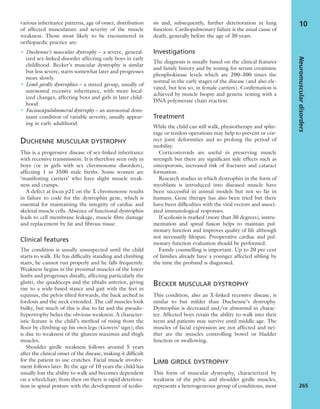 various inheritance patterns, age of onset, distribution
of affected musculature and severity of the muscle
weakness. Those most likely to be encountered in
orthopaedic practice are:
• Duchenne’s muscular dystrophy – a severe, general-
ized sex-linked disorder affecting only boys in early
childhood. Becker’s muscular dystrophy is similar
but less severe, starts somewhat later and progresses
more slowly.
• Limb girdle dystrophies – a mixed group, usually of
autosomal recessive inheritance, with more local-
ized changes, affecting boys and girls in later child-
hood.
• Facioscapulohumeral dystrophy – an autosomal dom-
inant condition of variable severity, usually appear-
ing in early adulthood.
DUCHENNE MUSCULAR DYSTROPHY
This is a progressive disease of sex-linked inheritance
with recessive transmission. It is therefore seen only in
boys (or in girls with sex chromosome disorders),
affecting 1 in 3500 male births. Some women are
‘manifesting carriers’ who have slight muscle weak-
ness and cramps.
A defect at locus p21 on the X chromosome results
in failure to code for the dystrophin gene, which is
essential for maintaining the integrity of cardiac and
skeletal muscle cells. Absence of functional dystrophin
leads to cell membrane leakage, muscle ﬁbre damage
and replacement by fat and ﬁbrous tissue.
Clinical features
The condition is usually unsuspected until the child
starts to walk. He has difﬁculty standing and climbing
stairs, he cannot run properly and he falls frequently.
Weakness begins in the proximal muscles of the lower
limbs and progresses distally, affecting particularly the
glutei, the quadriceps and the tibialis anterior, giving
rise to a wide-based stance and gait with the feet in
equinus, the pelvis tilted forwards, the back arched in
lordosis and the neck extended. The calf muscles look
bulky, but much of this is due to fat and the pseudo-
hypertrophy belies the obvious weakness. A character-
istic feature is the child’s method of rising from the
ﬂoor by climbing up his own legs (Gowers’ sign); this
is due to weakness of the gluteus maximus and thigh
muscles.
Shoulder girdle weakness follows around 5 years
after the clinical onset of the disease, making it difﬁcult
for the patient to use crutches. Facial muscle involve-
ment follows later. By the age of 10 years the child has
usually lost the ability to walk and becomes dependent
on a wheelchair; from then on there is rapid deteriora-
tion in spinal posture with the development of scolio-
sis and, subsequently, further deterioration in lung
function. Cardiopulmonary failure is the usual cause of
death, generally before the age of 30 years.
Investigations
The diagnosis is usually based on the clinical features
and family history and by testing for serum creatinine
phosphokinase levels which are 200–300 times the
normal in the early stages of the disease (and also ele-
vated, but less so, in female carriers). Conﬁrmation is
achieved by muscle biopsy and genetic testing with a
DNA polymerase chain reaction.
Treatment
While the child can still walk, physiotherapy and splin-
tage or tendon operations may help to prevent or cor-
rect joint deformities and so prolong the period of
mobility.
Corticosteroids are useful in preserving muscle
strength but there are signiﬁcant side effects such as
osteoporosis, increased risk of fractures and cataract
formation.
Research studies in which dystrophin in the form of
myoblasts is introduced into diseased muscle have
been successful in animal models but not so far in
humans. Gene therapy has also been tried but there
have been difﬁculties with the viral vectors and associ-
ated immunological responses.
If scoliosis is marked (more than 30 degrees), instru-
mentation and spinal fusion helps to maintain pul-
monary function and improves quality of life although
not necessarily lifespan. Preoperative cardiac and pul-
monary function evaluation should be performed.
Family counselling is important. Up to 20 per cent
of families already have a younger affected sibling by
the time the proband is diagnosed.
BECKER MUSCULAR DYSTROPHY
This condition, also an X-linked recessive disease, is
similar to but milder than Duchenne’s dystrophy.
Dystrophin is decreased and/or abnormal in charac-
ter. Affected boys retain the ability to walk into their
teens and patients may survive until middle age. The
muscles of facial expression are not affected and nei-
ther are the muscles controlling bowel or bladder
function or swallowing.
LIMB GIRDLE DYSTROPHY
This form of muscular dystrophy, characterized by
weakness of the pelvic and shoulder girdle muscles,
represents a heterogeneous group of conditions, most
Neuromusculardisorders
265
10
 