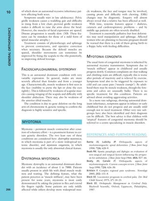of which show an autosomal recessive inheritance pat-
tern affecting both sexes.
Symptoms usually start in late adolescence. Pelvic
girdle weakness causes a waddling gait and difﬁculty
in rising from a low chair; pectoral girdle weakness
makes it difﬁcult to raise the arms above the head.
However, the muscles of facial expression are spared.
Disease progression is usually slow. (NB: These fea-
tures can be mistaken for those of a mild form of
spinal muscular atrophy.)
Treatment consists of physiotherapy and splintage
to prevent contractures, and operative correction
when necessary. Because the deltoid muscles are
spared, shoulder movements can sometimes be
improved by ﬁxing the scapula to the ribs posteriorly,
so improving deltoid leverage.
FACIOSCAPULOHUMERAL DYSTROPHY
This is an autosomal dominant condition with very
variable expression. In general, males are more
severely affected than females and from a younger
age. Characteristically, muscle weakness is ﬁrst seen in
the face (inability to purse the lips or close the eyes
tightly). This is followed by weakness of scapular mus-
cles causing winging of the scapula and difﬁculty with
shoulder abduction. There may also be weakness of
the anterior tibial muscles.
The condition is due to gene deletion on the long
arm of chromosome 4; genetic testing to conﬁrm the
diagnosis is highly sensitive and speciﬁc.
MYOTONIA
Myotonia – persistent muscle contraction after cessa-
tion of voluntary effort – is a prominent feature in cer-
tain genetic disorders. The two least rare of these
conditions are considered here: dystrophia myotonica,
in which myotonia is part of a more widespread sys-
temic disorder, and myotonia congenita, in which
myotonia is usually the only abnormal clinical feature.
DYSTROPHIA MYOTONICA
Myotonic dystrophy is an autosomal dominant disor-
der with an incidence of about 1 in 7000. Patients
usually present in adult life with distal muscle weak-
ness and wasting. The deﬁning feature, what the
patient perceives as ‘muscle stiffness’, may have been
present for some years; myotonia is most easily
demonstrated by asking the patient to ﬂex and extend
the ﬁngers rapidly. Some patients are only mildly
affected while others develop more widespread mus-
cle weakness; the face and tongue may be involved,
causing ptosis and difﬁculty with chewing. EMG
changes may be diagnostic. Enquiry will almost
always reveal that a relative has been affected as well.
With time, systemic features appear – diabetes,
cataracts and cardiorespiratory problems – and by
middle age patients are often severely disabled.
Treatment is essentially palliative but foot deformi-
ties may need manipulation and splintage. Affected
women who are planning to become pregnant should
be warned that there is a risk of them giving birth to
a ﬂoppy baby with feeding difﬁculties.
MYOTONIA CONGENITA
The usual form of congenital myotonia is inherited by
autosomal recessive transmission. Symptoms due to
‘muscle stiffness’ appear in childhood and usually
progress slowly. Common complaints are that walking
and climbing stairs are difﬁcult; typically this is worse
after periods of inactivity and is relieved by exercise.
Symptoms tend also to be triggered by exposure to
cold and can cause pain (‘muscle cramps’). By adult-
hood there may be muscle weakness, though the fore-
arms and calves are unusually bulky. There is no
speciﬁc treatment for this condition. Patients are
advised about avoiding aggravating activities.
In a more rare subgroup, showing autosomal dom-
inant inheritance, symptoms appear in infancy or early
childhood but do not progress and are usually mild
enough not to need treatment. Other very rare sub-
groups have also been identiﬁed and their diagnosis
can be difﬁcult. The best advice is that children with
‘atypical’ features of congenital myotonia should be
referred to a centre specializing in muscle disorders.
REFERENCES AND FURTHER READING
Banta JV, Lubicky JP. Orthopaedic aspects of
myelomeningocele: spinal deformities. J Bone Joint Surg
1990; 72A: 628–9.
Beals RK. Spastic paraplegia and diplegia: an evaluation of
non-surgical and surgical factors inﬂuencing the progno-
sis for ambulation. J Bone Joint Surg 1966; 48A: 827–46.
Beaty, JH, Canale JT. Orthopaedic aspects of
myelomeningocele. Current concepts review. J Bone Joint
Surg 1990; 72A: 626–30.
Birklein F. Complex regional pain syndrome. Neurology
2005; 252: 131–8.
Bleck EE. Locomotor prognosis in cerebral palsy. Dev Med
Child Neurol, 1975; 17: 18–25.
Bleck EE. Orthopaedic Management in Cerebral Palsy.
Blackwell Scientiﬁc, Oxford; Lippincott, Philadelphia,
1987.
GENERALORTHOPAEDICS
266
10
 