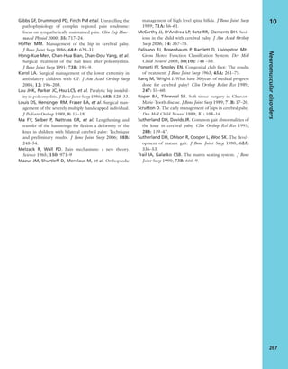Gibbs GF, Drummond PD, Finch PM et al. Unravelling the
pathophysiology of complex regional pain syndrome:
focus on sympathetically maintained pain. Clin Exp Phar-
macol Physiol 2000; 35: 717–24.
Hoffer MM. Management of the hip in cerebral palsy.
J Bone Joint Surg 1986; 68A: 629–31.
Hong-Xue Men, Chan-Hua Bian, Chan-Dou Yang, et al.
Surgical treatment of the ﬂail knee after poliomyelitis.
J Bone Joint Surg 1991; 73B: 195–9.
Karol LA. Surgical management of the lower extremity in
ambulatory children with CP. J Am Acad Orthop Surg
2004; 12: 196–203.
Lau JHK, Parker JC, Hsu LCS, et al. Paralytic hip instabil-
ity in poliomyelitis. J Bone Joint Surg 1986; 68B: 528–33.
Louis DS, Hensinger RM, Fraser BA, et al. Surgical man-
agement of the severely multiply handicapped individual.
J Pediatr Orthop 1989; 9: 15–18.
Ma FY, Selber P, Nattrass GR, et al. Lengthening and
transfer of the hamstrings for ﬂexion a deformity of the
knee in children with bilateral cerebral palsy: Technique
and preliminary results. J Bone Joint Surg 2006; 88B:
248–54.
Melzack R, Wall PD. Pain mechanisms: a new theory.
Science 1965; 150: 971–9
Mazur JM, Shurtleff D, Merelaus M, et al. Orthopaedic
management of high level spina biﬁda. J Bone Joint Surg
1989; 71A: 56–61.
McCarthy JJ, D’Andrea LP, Betz RR, Clements DH. Scol-
iosis in the child with cerebral palsy. J Am Acad Orthop
Surg 2006; 14: 367–75.
Palisano RJ, Rosenbaum P, Bartlett D, Livingston MH.
Gross Motor Function Classiﬁcation System. Dev Med
Child Neurol 2008; 50(10): 744 –50.
Ponseti IV, Smoley EN. Congenital club foot: The results
of treatment. J Bone Joint Surg 1963; 45A: 261–75.
Rang M, Wright J. What have 30 years of medical progress
done for cerebral palsy? Clin Orthop Relat Res 1989;
247: 55–60.
Roper BA, Tibrewal SB. Soft tissue surgery in Charcot-
Marie-Tooth disease. J Bone Joint Surg 1989; 71B: 17–20.
Scrutton D. The early management of hips in cerebral palsy.
Dev Med Child Neurol 1989; 31: 108–16.
Sutherland DH, Davids JR. Common gait abnormalities of
the knee in cerebral palsy. Clin Orthop Rel Res 1993;
288: 139–47.
Sutherland DH, Ohlson R, Cooper L, Woo SK. The devel-
opment of mature gait. J Bone Joint Surg 1980; 62A:
336–53.
Trail IA, Galasko CSB. The matrix seating system. J Bone
Joint Surg 1990; 73B: 666–9.
Neuromusculardisorders
267
10
 
