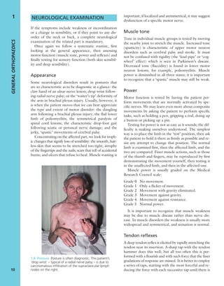 NEUROLOGICAL EXAMINATION
If the symptoms include weakness or incoordination
or a change in sensibility, or if they point to any dis-
order of the neck or back, a complete neurological
examination of the related part is mandatory.
Once again we follow a systematic routine, ﬁrst
looking at the general appearance, then assessing
motor function (muscle tone, power and reﬂexes) and
ﬁnally testing for sensory function (both skin sensibil-
ity and deep sensibility).
Appearance
Some neurological disorders result in postures that
are so characteristic as to be diagnostic at a glance: the
claw hand of an ulnar nerve lesion; drop wrist follow-
ing radial nerve palsy; or the ‘waiter’s tip’ deformity of
the arm in brachial plexus injury. Usually, however, it
is when the patient moves that we can best appreciate
the type and extent of motor disorder: the dangling
arm following a brachial plexus injury; the ﬂail lower
limb of poliomyelitis; the symmetrical paralysis of
spinal cord lesions; the characteristic drop-foot gait
following sciatic or peroneal nerve damage; and the
jerky, ‘spastic’ movements of cerebral palsy.
Concentrating on the affected part, we look for troph-
ic changes that signify loss of sensibility: the smooth, hair-
less skin that seems to be stretched too tight; atrophy
of the ﬁngertips and the nails; scars that tell of accidental
burns; and ulcers that refuse to heal. Muscle wasting is
important; if localized and asymmetrical, it may suggest
dysfunction of a speciﬁc motor nerve.
Muscle tone
Tone in individual muscle groups is tested by moving
the nearby joint to stretch the muscle. Increased tone
(spasticity) is characteristic of upper motor neuron
disorders such as cerebral palsy and stroke. It must
not be confused with rigidity (the ‘lead-pipe’ or ‘cog-
wheel’ effect) which is seen in Parkinson’s disease.
Decreased tone (ﬂaccidity) is found in lower motor
neuron lesions; for example, poliomyelitis. Muscle
power is diminished in all three states; it is important
to recognize that a ‘spastic’ muscle may still be weak.
Power
Motor function is tested by having the patient per-
form movements that are normally activated by spe-
ciﬁc nerves. We may learn even more about composite
movements by asking the patient to perform speciﬁc
tasks, such as holding a pen, gripping a rod, doing up
a button or picking up a pin.
Testing for power is not as easy as it sounds; the dif-
ﬁculty is making ourselves understood. The simplest
way is to place the limb in the ‘test’ position, then ask
the patient to hold it there as ﬁrmly as possible and re-
sist any attempt to change that position. The normal
limb is examined ﬁrst, then the affected limb, and the
two are compared. Finer muscle actions, such as those
of the thumb and ﬁngers, may be reproduced by ﬁrst
demonstrating the movement yourself, then testing it
in the unaffected limb, and then in the affected one.
Muscle power is usually graded on the Medical
Research Council scale:
Grade 0 No movement.
Grade 1 Only a ﬂicker of movement.
Grade 2 Movement with gravity eliminated.
Grade 3 Movement against gravity.
Grade 4 Movement against resistance.
Grade 5 Normal power.
It is important to recognize that muscle weakness
may be due to muscle disease rather than nerve dis-
ease. In muscle disorders the weakness is usually more
widespread and symmetrical, and sensation is normal.
Tendon reflexes
A deep tendon reﬂex is elicited by rapidly stretching the
tendon near its insertion. A sharp tap with the tendon
hammer does this well; but all too often this is per-
formed with a ﬂourish and with such force that the ﬁner
gradations of response are missed. It is better to employ
a series of taps, starting with the most forceful and re-
ducing the force with each successive tap until there is
GENERALORTHOPAEDICS
10
1
1.8 Posture Posture is often diagnostic. This patient’s
‘drop wrist’ – typical of a radial nerve palsy – is due to
carcinomatous inﬁltration of the supraclavicular lymph
nodes on the right.
 