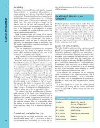 Sensibility
Sensibility to touch and to pinprick may be increased
(hyperaesthesia) or unpleasant (dysaesthesia) in
certain irritative nerve lesions. More often, though, it
is diminished (hypoaesthesia) or absent (anaesthesia),
signifying pressure on or interruption of a peripheral
nerve, a nerve root or the sensory pathways in the
spinal cord. The area of sensory change can be
mapped out on the skin and compared with the
known segmental or dermatomal pattern of innerva-
tion. If the abnormality is well deﬁned it is an easy
matter to establish the level of the lesion, even if the
precise cause remains unknown.
Brisk percussion along the course of an injured
nerve may elicit a tingling sensation in the distal dis-
tribution of the nerve (Tinel’s sign). The point of
hypersensitivity marks the site of abnormal nerve
sprouting: if it progresses distally at successive visits
this signiﬁes regeneration; if it remains unchanged this
suggests a local neuroma.
Tests for temperature recognition and two-point
discrimination (the ability to recognize two touch-
points a few millimetres apart) are also used in the
assessment of peripheral nerve injuries.
Deep sensibility can be examined in several ways. In
the vibration test a sounded tuning fork is placed over
a peripheral bony point (e.g. the medial malleolus or
the head of the ulna); the patient is asked if he or she
can feel the vibrations and to say when they disappear.
By comparing the two sides, differences can be noted.
Position sense is tested by asking the patient to ﬁnd
certain points on the body with the eyes closed – for
example, touching the tip of the nose with the fore-
ﬁnger. The sense of joint posture is tested by grasping
the big toe and placing it in different positions of ﬂex-
ion and extension. The patient (whose eyes are
closed) is asked to say whether it is ‘up’ or ‘down’.
Stereognosis, the ability to recognize shape and tex-
ture by feel alone, is tested by giving the patient
(again with eyes closed) a variety of familiar objects to
hold and asking him or her to name each object.
The pathways for deep sensibility run in the post-
erior columns of the spinal cord. Disturbances are,
therefore, found in peripheral neuropathies and in
spinal cord lesions such as posterior column injuries or
tabes dorsalis. The sense of balance is also carried in
the posterior columns. This can be tested by asking
the patient to stand upright with his or her eyes
closed; excessive body sway is abnormal (Romberg’s
sign).
Cortical and cerebellar function
A staggering gait may imply an unstable knee – or a
disorder of the spinal cord or cerebellum. If there is
no musculoskeletal abnormality to account for the
sign, a full examination of the central nervous system
will be necessary.
EXAMINING INFANTS AND
CHILDREN
Paediatric practice requires special skills. You may
have no ﬁrst-hand account of the symptoms; a baby
screaming with pain will tell you very little, and over-
anxious parents will probably tell you too much.
When examining the child, be ﬂexible. If he or she is
moving a particular joint, take your opportunity to
examine movement then and there. You will learn
much more by adopting methods of play than by
applying a rigid system of examination. And leave any
test for tenderness until last!
INFANTS AND SMALL CHILDREN
The baby should be undressed, in a warm room, and
placed on the examining couch. Look carefully for
birthmarks, deformities and abnormal movements –
or absence of movement. If there is no urgency or dis-
tress, take time to examine the head and neck, includ-
ing facial features which may be characteristic of
speciﬁc dysplastic syndromes. The back and limbs are
then examined for abnormalities of position or shape.
Examining for joint movement can be difﬁcult. Active
movements can often be stimulated by gently stroking
the limb. When testing for passive mobility, be careful
to avoid frightening or hurting the child.
In the neonate, and throughout the ﬁrst two years
of life, examination of the hips is mandatory, even if
the child appears to be normal. This is to avoid miss-
ing the subtle signs of developmental dysplasia of the
hips (DDH) at the early stage when treatment is most
effective.
It is also important to assess the child’s general
development by testing for the normal milestones
which are expected to appear during the ﬁrst two
years of life.
GENERALORTHOPAEDICS
12
1
NORMAL DEVELOPMENTAL MILESTONES
Newborn Grasp reﬂex present
Morrow reﬂex present
3–6 months Holds head up unsupported
6–9 months Able to sit up
9–12 months Crawling and standing up
9–18 months Walking
18–24 months Running
 