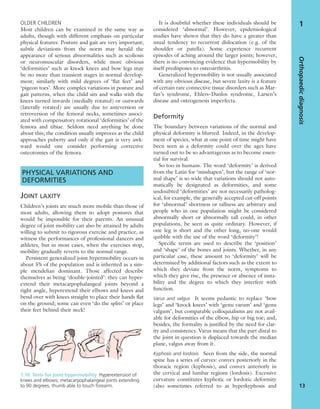 OLDER CHILDREN
Most children can be examined in the same way as
adults, though with different emphasis on particular
physical features. Posture and gait are very important;
subtle deviations from the norm may herald the
appearance of serious abnormalities such as scoliosis
or neuromuscular disorders, while more obvious
‘deformities’ such as knock knees and bow legs may
be no more than transient stages in normal develop-
ment; similarly with mild degrees of ‘ﬂat feet’ and
‘pigeon toes’. More complex variations in posture and
gait patterns, when the child sits and walks with the
knees turned inwards (medially rotated) or outwards
(laterally rotated) are usually due to anteversion or
retroversion of the femoral necks, sometimes associ-
ated with compensatory rotational ‘deformities’ of the
femora and tibiae. Seldom need anything be done
about this; the condition usually improves as the child
approaches puberty and only if the gait is very awk-
ward would one consider performing corrective
osteotomies of the femora.
PHYSICAL VARIATIONS AND
DEFORMITIES
JOINT LAXITY
Children’s joints are much more mobile than those of
most adults, allowing them to adopt postures that
would be impossible for their parents. An unusual
degree of joint mobility can also be attained by adults
willing to submit to rigorous exercise and practice, as
witness the performances of professional dancers and
athletes, but in most cases, when the exercises stop,
mobility gradually reverts to the normal range.
Persistent generalized joint hypermobility occurs in
about 5% of the population and is inherited as a sim-
ple mendelian dominant. Those affected describe
themselves as being ‘double-jointed’: they can hyper-
extend their metacarpophalangeal joints beyond a
right angle, hyperextend their elbows and knees and
bend over with knees straight to place their hands ﬂat
on the ground; some can even ‘do the splits’ or place
their feet behind their neck!
It is doubtful whether these individuals should be
considered ‘abnormal’. However, epidemiological
studies have shown that they do have a greater than
usual tendency to recurrent dislocation (e.g. of the
shoulder or patella). Some experience recurrent
episodes of aching around the larger joints; however,
there is no convincing evidence that hypermobility by
itself predisposes to osteoarthritis.
Generalized hypermobility is not usually associated
with any obvious disease, but severe laxity is a feature
of certain rare connective tissue disorders such as Mar-
fan’s syndrome, Ehlers–Danlos syndrome, Larsen’s
disease and osteogenesis imperfecta.
Deformity
The boundary between variations of the normal and
physical deformity is blurred. Indeed, in the develop-
ment of species, what at one point of time might have
been seen as a deformity could over the ages have
turned out to be so advantageous as to become essen-
tial for survival.
So too in humans. The word ‘deformity’ is derived
from the Latin for ‘misshapen’, but the range of ‘nor-
mal shape’ is so wide that variations should not auto-
matically be designated as deformities, and some
undoubted ‘deformities’ are not necessarily patholog-
ical; for example, the generally accepted cut-off points
for ‘abnormal’ shortness or tallness are arbitrary and
people who in one population might be considered
abnormally short or abnormally tall could, in other
populations, be seen as quite ordinary. However, if
one leg is short and the other long, no-one would
quibble with the use of the word ‘deformity’!
Speciﬁc terms are used to describe the ‘position’
and ‘shape’ of the bones and joints. Whether, in any
particular case, these amount to ‘deformity’ will be
determined by additional factors such as the extent to
which they deviate from the norm, symptoms to
which they give rise, the presence or absence of insta-
bility and the degree to which they interfere with
function.
Varus and valgus It seems pedantic to replace ‘bow
legs’ and ‘knock knees’ with ‘genu varum’ and ‘genu
valgum’, but comparable colloquialisms are not avail-
able for deformities of the elbow, hip or big toe; and,
besides, the formality is justiﬁed by the need for clar-
ity and consistency. Varus means that the part distal to
the joint in question is displaced towards the median
plane, valgus away from it.
Kyphosis and lordosis Seen from the side, the normal
spine has a series of curves: convex posteriorly in the
thoracic region (kyphosis), and convex anteriorly in
the cervical and lumbar regions (lordosis). Excessive
curvature constitutes kyphotic or lordotic deformity
(also sometimes referred to as hyperkyphosis and
Orthopaedicdiagnosis
13
1
1.10 Tests for joint hypermobility Hyperextension of
knees and elbows; metacarpophalangeal joints extending
to 90 degrees; thumb able to touch forearm.
 