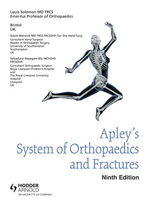 Louis Solomon MD FRCS
Emeritus Professor of Orthopaedics
Bristol
UK
David Warwick MD FRCS FRCSOrth Eur Dip Hand Surg
Consultant Hand Surgeon
Reader in Orthopaedic Surgery
University of Southampton
Southampton
UK
Selvadurai Nayagam BSc MChOrth
FRCSOrth
Consultant Orthopaedic Surgeon
Royal Liverpool Children’s Hospital
and
The Royal Liverpool University
Hospital
Liverpool
UK
Apley’s
System of Orthopaedics
and Fractures
Ninth Edition
 