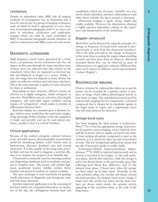 Limitations
Despite its undoubted value, MRI (like all singular
methods of investigation) has its limitations and it
must be seen as one of a group of imaging techniques,
none of which by itself is appropriate in every situa-
tion. Conventional radiographs and CT are more sen-
sitive to soft-tissue calciﬁcation and ossiﬁcation,
changes which can easily be easily overlooked on
MRI. Conventional radiographs should, therefore, be
used in combination with MRI to prevent such errors.
DIAGNOSTIC ULTRASOUND
High-frequency sound waves, generated by a trans-
ducer, can penetrate several centimetres into the soft
tissues; as they pass through the tissue interfaces some
of these waves are reﬂected back (like echoes) to the
transducer, where they are registered as electrical sig-
nals and displayed as images on a screen. Unlike x-
rays, the image does not depend on tissue density but
rather on reﬂective surfaces and soft-tissue interfaces.
This is the same principle as applies in sonar detection
for ships or submarines.
Depending on their structure, different tissues are
referred to as highly echogenic, mildly echogenic or
echo-free. Fluid-ﬁlled cysts are echo-free; fat is highly
echogenic; and semi-solid organs manifest varying
degrees of ‘echogenicity’, which makes it possible to
differentiate between them.
Real-time display on a monitor gives a dynamic im-
age, which is more useful than the usual static images.
A big advantage of this technique is that the equipment
is simple and portable and can be used almost any-
where; another is that it is entirely harmless.
Clinical applications
Because of the marked echogenic contrast between
cystic and solid masses, ultrasonography is particularly
useful for identifying hidden ‘cystic’ lesions such as
haematomas, abscesses, popliteal cysts and arterial
aneurysms. It is also capable of detecting intra-articu-
lar ﬂuid and may be used to diagnose a synovial effu-
sion or to monitor the progress of an ‘irritable hip’.
Ultrasound is commonly used for assessing tendons
and diagnosing conditions such as tendinitis and par-
tial or complete tears. The rotator cuff, patellar liga-
ment, quadriceps tendon, Achilles tendon, ﬂexor
tendons and peroneal tendons are typical examples.
The same technique is used extensively for guiding
needle placement in diagnostic and therapeutic joint
and soft-tissue injections.
Another important application is in the screening of
newborn babies for congenital dislocation (or dyspla-
sia) of the hip; the cartilaginous femoral head and
acetabulum (which are, of course, ‘invisible’ on x-ray)
can be clearly identiﬁed, and their relationship to each
other shows whether the hip is normal or abnormal.
Ultrasound imaging is quick, cheap, simple and
readily available. However, the information obtained
is highly operator dependent, relying on the experi-
ence and interpretation of the technician.
Doppler ultrasound
Blood ﬂow can be detected by using the principle of a
change in frequency of sound when material is mov-
ing towards or away from the ultrasound transducer.
This is the same principle as the change in frequency
of the noise from a passing ﬁre engine when travelling
towards and then away from an observer. Abnormal
increased blood ﬂow can be observed in areas of
inﬂammation or in aggressive tumours. Different ﬂow
rates can be shown by different colour representations
(‘colour Doppler’).
RADIONUCLIDE IMAGING
Photon emission by radionuclides taken up in speciﬁc
tissues can be recorded by a gamma camera to pro-
duce an image which reﬂects physiological activity in
that tissue or organ. The radiopharmaceutical used for
radionuclide imaging has two components: a chemical
compound that is chosen for its metabolic uptake in
the target tissue or organ, and a radioisotope tracer
that will emit photons for detection.
Isotope bone scans
For bone imaging the ideal isotope is technetium-
99m (99m
Tc): it has the appropriate energy characteris-
tics for gamma camera imaging, it has a relatively short
half-life (6 hours) and it is rapidly excreted in the urine.
A bone-seeking phosphate compound is used as the
substrate as it is selectively taken up and concentrated
in bone. The low background radioactivity means that
any site of increased uptake is readily visible.
Technetium-labelled hydroxymethylene diphos-
phonate (99m
Tc-HDP) is injected intravenously and its
activity is recorded at two stages: (1) the early perfu-
sion phase, shortly after injection, while the isotope is
still in the blood stream or the perivascular space thus
reﬂecting local blood ﬂow difference; and (2) the
delayed bone phase, 3 hours later, when the isotope
has been taken up in bone tissue. Normally, in the
early perfusion phase the vascular soft tissues around
the joints produce the sharpest (most active) image; 3
hours later this activity has faded and the bone out-
lines are shown more clearly, the greatest activity
appearing in the cancellous tissue at the ends of the
long bones.
Orthopaedicdiagnosis
23
1
 