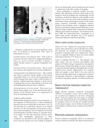 Changes in radioactivity are most signiﬁcant when
they are localized or asymmetrical. Four types of
abnormality are seen:
Increased activity in the perfusion phase This is due to
increased soft-tissue blood ﬂow, suggesting inﬂamma-
tion (e.g. acute or chronic synovitis), a fracture, a
highly vascular tumour or regional sympathetic dys-
trophy.
Decreased activity in the perfusion phase This is much
less common and signiﬁes local vascular insufﬁciency.
Increased activity in the delayed bone phase This could be
due either to excessive isotope uptake in the osseous
extracellular ﬂuid or to more avid incorporation into
newly forming bone tissue; either would be likely in a
fracture, implant loosening, infection, a local tumour
or healing after necrosis, and nothing in the bone scan
itself distinguishes between these conditions.
Diminished activity in the bone phase This is due to an
absent blood supply (e.g. in the femoral head after a
fracture of the femoral neck) or to replacement of
bone by pathological tissue.
CLINICAL APPLICATIONS
Radionuclide imaging is useful in many situations: (1)
the diagnosis of stress fractures or other undisplaced
fractures that are not detectable on the plain x-ray; (2)
the detection of a small bone abscess, or an osteoid
osteoma; (3) the investigation of loosening or infec-
tion around prostheses; (4) the diagnosis of femoral
head ischaemia in Perthes’ disease or avascular necro-
sis in adults; (5) the early detection of bone metas-
tases. The scintigraphic appearances in these
conditions are described in the relevant chapters. In
most cases the isotope scan serves chieﬂy to pinpoint
the site of abnormality and it should always be viewed
in conjunction with other modes of imaging.
Bone scintigraphy is relatively sensitive but non-
speciﬁc. One advantage is that the whole body can be
imaged to look for multiple sites of pathology (occult
metastases, multi-focal infection and multiple occult
fractures). It is also one of the only techniques to give
information about physiological activity in the tissues
being examined (essentially osteoblastic activity).
However, the technique carries a signiﬁcant radiation
burden (equivalent to approximately 200 chest x-rays)
and the images yielded make anatomical localization
difﬁcult (poor spatial resolution). For localized prob-
lems MRI has superseded bone scintigraphy as it
yields much greater speciﬁcity due to its superior
anatomical depiction and tissue speciﬁcity.
Other radionuclide compounds
Gallium-67 (67
Ga) Gallium-67 concentrates in inﬂam-
matory cells and has been used to identify sites of hid-
den infection: for example, in the investigation of
prosthetic loosening after joint replacement. How-
ever, it is arguable whether it gives any more reliable
information than the 99m
Tc bone scan.
Indium-111-labelled leucocytes (111
I) The patient’s own
white blood cells are removed and labelled with
indium-111 before being re-injected into the patient’s
blood stream. Preferential uptake in areas of infection
is expected, thereby hoping to distinguish sites of active
infection from chronic inﬂammation. For example,
white cell uptake is more likely to be seen with an
infected total hip replacement as opposed to mechani-
cal loosening. However, as this technique is expensive
and still not completely speciﬁc, it is seldom performed.
SINGLE PHOTON EMISSION COMPUTED
TOMOGRAPHY
Single photon emission computed tomography
(SPECT) is essentially a bone scan in which images
are recorded and displayed in all three orthogonal
planes. Coronal, sagittal and axial images at multiple
levels make spatial localization of pathology possible:
for example, activity in one side of a lumbar vertebra
on the planar images can be further localized to the
body, pedicle or lamina of the vertebra on the SPECT
images.
POSITRON EMISSION TOMOGRAPHY
Positron emission tomography (PET) is an advanced
nuclear medicine technique that allows functional im-
GENERALORTHOPAEDICS
24
1
(a) (b)
1.22 Radionuclide scanning (a) The plain x-ray showed
a pathological fracture, probably through a metastatic
tumour. (b) The bone scan revealed generalized
secondaries, here involving the spine and ribs.
 