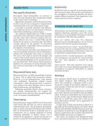 BLOOD TESTS
Non-specific blood tests
Non-speciﬁc blood abnormalities are common in
bone and joint disorders; their interpretation hinges
on the clinical and x-ray ﬁndings.
Hypochromic anaemia is usual in rheumatoid arthri-
tis, but it may also be a consequence of gastrointesti-
nal bleeding due to the anti-inﬂammatory drugs.
Leucocytosis is generally associated with infection,
but a mild leucocytosis is not uncommon in rheuma-
toid arthritis and during an attack of gout.
The erythrocyte sedimentation rate (ESR) is usually
increased in acute and chronic inﬂammatory disorders
and after tissue injury. However, patients with low-
grade infection may have a normal ESR and this
should not be taken as a reassuring sign. The ESR is
strongly affected by the presence of monoclonal
immunoglobulins; a high ESR is almost mandatory in
the diagnosis of myelomatosis.
C-reactive protein (and other acute phase proteins)
may be abnormally increased in chronic inﬂammatory
arthritis and (temporarily) after injury or operation.
The test is often used to monitor the progress and
activity of rheumatoid arthritis and chronic infection.
Plasma gamma-globulins can be measured by pro-
tein electrophoresis. Their precise characterization is
helpful in the assessment of certain rheumatic disor-
ders, and more particularly in the diagnosis of myelo-
matosis.
Rheumatoid factor tests
Rheumatoid factor, an IgM autoantibody, is present
in about 75% of adults with rheumatoid arthritis.
However, it is not pathognomonic: some patients
with undoubted rheumatoid arthritis remain
‘seronegative’, while rheumatoid factor is found in
some patients with other disorders such as systemic
lupus erythematosus and scleroderma.
Ankylosing spondylitis, Reiter’s disease and psori-
atic arthritis characteristically test negative for
rheumatoid factor; they have been grouped together
as the ‘seronegative spondarthritides’.
Tissue typing
Human leucocyte antigens (HLA) can be detected in
white blood cells and they are used to characterize
individual tissue types. The seronegative spondarthri-
tides are closely associated with the presence of HLA-
B27 on chromosome 6; this is frequently used as a
conﬁrmatory test in patients suspected of having
ankylosing spondylitis or Reiter’s disease, but it
should not be regarded as a speciﬁc test because it is
positive in about 8% of normal western Europeans.
Biochemistry
Biochemical tests are essential in monitoring patients
after any serious injury. They are also used routinely in
the investigation of rheumatic disorders and abnor-
malities of bone metabolism. Their signiﬁcance is dis-
cussed under the relevant conditions.
SYNOVIAL FLUID ANALYSIS
Arthrocentesis and synovial ﬂuid analysis is a much-
neglected diagnostic procedure; given the correct
indications it can yield valuable information. It should
be considered in the following conditions.
Acute joint swelling after injury The distinction
between synovitis and bleeding may not be obvious;
aspiration will settle the question immediately.
Acute atraumatic synovitis in adults Synovial ﬂuid analy-
sis may be the only way to distinguish between infec-
tion, gout and pseudogout. Characteristic crystals can
be identiﬁed on polarized light microscopy.
Suspected infection Careful examination and labora-
tory investigations may provide the answer, but they
take time. Joint aspiration is essential for early
diagnosis.
Chronic synovitis Here joint aspiration is less urgent,
and is only one of many diagnostic procedures in the
investigation of suspected tuberculosis or atypical
rheumatic disorders.
Technique
Joint aspiration should always be performed under
strict aseptic conditions. After inﬁltrating the skin
with a local anaesthetic, a 20-gauge needle is intro-
duced and a sample of joint ﬂuid is aspirated; even a
small quantity of ﬂuid (less than 0.5 mL) is enough
for diagnostic analysis.
The volume of ﬂuid and its appearance are immedi-
ately noted. Normal synovial ﬂuid is clear and slightly
yellow. A cloudy or turbid ﬂuid is due to the presence
of cells, usually a sign of inﬂammation. Blood-stained
ﬂuid may be found after injury, but is also seen in
acute inﬂammatory disorders and in pigmented vil-
lonodular synovitis.
A single drop of fresh synovial ﬂuid is placed on a
glass slide and examined through the microscope. Blood
cells are easily identiﬁed; abundant leucocytes may sug-
gest infection. Crystals may be seen, though this usually
requires a careful search; they are better characterized by
polarized light microscopy (see Chapter 4).
Dry smears are prepared with heparinized ﬂuid;
more concentrated specimens can be obtained if the
GENERALORTHOPAEDICS
26
1
 