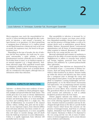 Micro-organisms may reach the musculoskeletal tis-
sues by (a) direct introduction through the skin (a pin-
prick, an injection, a stab wound, a laceration, an
open fracture or an operation), (b) direct spread from
a contiguous focus of infection, or (c) indirect spread
via the blood stream from a distant site such as the nose
or mouth, the respiratory tract, the bowel or the gen-
itourinary tract.
Depending on the type of invader, the site of infec-
tion and the host response, the result may be a pyo-
genic osteomyelitis, a septic arthritis, a chronic
granulomatous reaction (classically seen in tuberculo-
sis of either bone or joint), or an indolent response to
an unusual organism (e.g. a fungal infection). Soft-
tissue infections range from superﬁcial wound sepsis
to widespread cellulitis and life-threatening necrotiz-
ing cellulitis. Parasitic lesions such as hydatid disease
also are considered in this chapter, although these are
infestations rather than infections.
GENERAL ASPECTS OF INFECTION
Infection – as distinct from mere residence of micro-
organisms – is a condition in which pathogenic organ-
isms multiply and spread within the body tissues. This
usually gives rise to an acute or chronic inﬂammatory
reaction, which is the body’s way of combating the
invaders and destroying them, or at least immobiliz-
ing them and conﬁning them to a single area. The
signs of inﬂammation are recounted in the classical
mantra: redness, swelling, heat, pain and loss of func-
tion. In one important respect, bone infection differs
from soft-tissue infection: since bone consists of a col-
lection of rigid compartments, it is more susceptible
than soft tissues to vascular damage and cell death
from the build-up of pressure in acute inﬂammation.
Unless it is rapidly suppressed, bone infection will
inevitably lead to necrosis.
Host susceptibility to infection is increased by (a)
local factors such as trauma, scar tissue, poor circula-
tion, diminished sensibility, chronic bone or joint dis-
ease and the presence of foreign bodies, as well as (b)
systemic factors such as malnutrition, general illness,
debility, diabetes, rheumatoid disease, corticosteroid
administration and all forms of immunosuppression,
either acquired or induced. Resistance is also dimin-
ished in the very young and the very old.
Bacterial colonization and resistance to antibiotics is
enhanced by the ability of certain microbes (including
Staphylococcus) to adhere to avascular bone surfaces
and foreign implants, protected from both host
defences and antibiotics by a protein-polysaccharide
slime (glycocalyx).
Acute pyogenic bone infections are characterized by
the formation of pus – a concentrate of defunct leu-
cocytes, dead and dying bacteria and tissue debris –
which is often localized in an abscess. Pressure builds
up within the abscess and infection may then extend
into a contiguous joint or through the cortex and
along adjacent tissue planes. It may also spread further
aﬁeld via lymphatics (causing lymphangitis and lym-
phadenopathy) or via the blood stream (bacteraemia
and septicaemia). An accompanying systemic reaction
varies from a vague feeling of lassitude with mild
pyrexia to severe illness, fever, toxaemia and shock.
The generalized effects are due to the release of bac-
terial enzymes and endotoxins as well as cellular
breakdown products from the host tissues.
Chronic pyogenic infection may follow on unre-
solved acute infection and is characterized by persist-
ence of the infecting organism in pockets of necrotic
tissue. Purulent material accumulates and may be dis-
charged through sinuses at the skin or a poorly healed
wound. Factors which favour this outcome are the
presence of damaged muscle, dead bone or a foreign
implant, diminished local blood supply and a weak
host response. Resistance is likely to be depressed in
the very young and the very old, in states of malnu-
trition or immunosuppression, and in certain diseases
such as diabetes and leukaemia.
Infection
2
Louis Solomon, H. Srinivasan, Surendar Tuli, Shunmugam Govender
 