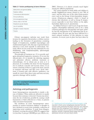 Chronic non-pyogenic infection may result from
invasion by organisms that produce a cellular reaction
leading to the formation of granulomas consisting
largely of lymphocytes, modiﬁed macrophages and
multinucleated giant cells; this type of granulomatous
infection is seen most typically in tuberculosis. Sys-
temic effects are less acute but may ultimately be very
debilitating, with lymphadenopathy, splenomegaly
and tissue wasting.
The principles of treatment are: (1) to provide anal-
gesia and general supportive measures; (2) to rest the
affected part; (3) to identify the infecting organism
and administer effective antibiotic treatment or
chemotherapy; (4) to release pus as soon as it is
detected; (5) to stabilize the bone if it has fractured;
(6) to eradicate avascular and necrotic tissue; (7) to
restore continuity if there is a gap in the bone; and (8)
to maintain soft-tissue and skin cover. Acute infec-
tions, if treated early with effective antibiotics, can
usually be cured. Once there is pus and bone necrosis,
operative drainage will be needed.
ACUTE HAEMATOGENOUS
OSTEOMYELITIS
Aetiology and pathogenesis
Acute haematogenous osteomyelitis is mainly a dis-
ease of children. When adults are affected it is usually
because their resistance is lowered. Trauma may deter-
mine the site of infection, possibly by causing a small
haematoma or ﬂuid collection in a bone, in patients
with concurrent bacteraemia.
The incidence of acute haematogenous osteo-
myelitis in western European children is thought to
have declined in recent years, probably a reﬂection of
improving social conditions. A study from Glasgow,
Scotland, covering the period 1990–99, suggests that
it is less than 3 cases per 100 000 per year (Blyth et al.,
2001). However, it is almost certainly much higher
among less afﬂuent populations.
The causal organism in both adults and children is
usually Staphylococcus aureus (found in over 70% of
cases), and less often one of the other Gram-positive
cocci, such as the Group A beta-haemolytic strepto-
coccus (Streptococcus pyogenes) which is found in
chronic skin infections, as well as Group B strepto-
coccus (especially in new-born babies) or the alpha-
haemolytic diplococcus S. pneumoniae.
In children between 1 and 4 years of age the Gram-
negative Haemophilus inﬂuenzae used to be a fairly
common pathogen for osteomyelitis and septic arthri-
tis, but the introduction of H. inﬂuenzae type B vac-
cination about 20 years ago has been followed by a
much reduced incidence of this infection in many
countries. In recent years its place has been taken by
GENERALORTHOPAEDICS
30
2 Table 2.1 Factors predisposing to bone infection
Malnutrition and general debility
Diabetes mellitus
Corticosteroid administration
Immune deﬁciency
Immunosuppressive drugs
Venous stasis in the limb
Peripheral vascular disease
Loss of sensibility
Iatrogenic invasive measures
Trauma
2.1 Epiphyseal and metaphyseal blood supply (a) In
new-born infants some metaphyseal arterioles from the
nutrient artery penetrate the physis and may carry infection
directly from the metaphysis to the epiphysis. (b) In older
children the physis acts as a barrier and the developing
epiphysis receives a separate blood supply from the
epiphyseal and peri-articular blood vessels.
(a) (b)
 
