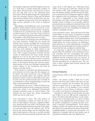 increasingly compromise the blood supply; by the end
of a week there is usually microscopic evidence of
bone death. Bacterial toxins and leucocytic enzymes
also may play their part in the advancing tissue
destruction. With the gradual ingrowth of granulation
tissue the boundary between living and devitalized
bone becomes deﬁned. Pieces of dead bone may sep-
arate as sequestra varying in size from mere spicules to
large necrotic segments of the cortex in neglected
cases.
Macrophages and lymphocytes arrive in increasing
numbers and the debris is slowly removed by a com-
bination of phagocytosis and osteoclastic resorption.
A small focus in cancellous bone may be completely
resorbed, leaving a tiny cavity, but a large cortical or
cortico-cancellous sequestrum will remain entombed,
inaccessible to either ﬁnal destruction or repair.
Another feature of advancing acute osteomyelitis is
new bone formation. Initially the area around the
infected zone is porotic (probably due to hyperaemia
and osteoclastic activity) but if the pus is not released,
either spontaneously or by surgical decompression,
new bone starts forming on viable surfaces in the
bone and from the deep layers of the stripped perios-
teum. This is typical of pyogenic infection and ﬁne
streaks of subperiosteal new bone usually become
apparent on x-ray by the end of the second week.
With time this new bone thickens to form a casement,
or involucrum, enclosing the sequestrum and infected
tissue. If the infection persists, pus and tiny seques-
trated spicules of bone may discharge through perfo-
rations (cloacae) in the involucrum and track by
sinuses to the skin surface.
If the infection is controlled and intraosseous pres-
sure released at an early stage, this dire progress can
be halted. The bone around the zone of infection
becomes increasingly dense; this, together with the
periosteal reaction, results in thickening of the bone.
In some cases the normal anatomy may eventually be
reconstituted; in others, though healing is sound, the
bone is left permanently deformed.
If healing does not occur, a nidus of infection may
remain locked inside the bone, causing pus and some-
times bone debris to be discharged intermittently
through a persistent sinus (or several sinuses). The
infection has now lapsed into chronic osteomyelitis,
which may last for many years.
Acute osteomyelitis in infants The early features of
acute osteomyelitis in infants are much the same as
those in older children. However, a signiﬁcant differ-
ence, during the ﬁrst year of life, is the frequency with
which the metaphyseal infection spreads to the epiph-
ysis and from there into the adjacent joint. In the
process, the physeal anlage may be irreparably dam-
aged, further growth at that site is severely retarded
and the joint will be permanently deformed. How this
comes about is still argued over. Following Trueta
(1957) it has long been held that, during the ﬁrst
6–9 months of life, small metaphyseal vessels pene-
trate the physeal cartilage and this permits the infec-
tion to spread into the cartilaginous epiphysis. Others
have disagreed with this hypothesis (Chung, 1976),
but what is indisputable is that during infancy
osteomyelitis and septic arthritis often go together.
Another feature in infants is an unusually exuberant
periosteal reaction resulting in sometimes bizarre new
bone formation along the diaphysis; fortunately, with
longitudinal growth and remodelling the diaphyseal
anatomy is gradually restored.
Acute osteomyelitis in adults Bone infection in the adult
usually follows an open injury, an operation or spread
from a contiguous focus of infection (e.g. a neuropathic
ulcer or an infected diabetic foot). True haematogenous
osteomyelitis is uncommon and when it does occur it
usually affects one of the vertebrae (e.g. following a
pelvic infection) or a small cuboidal bone. A vertebral
infection may spread through the end-plate and the in-
tervertebral disc into an adjacent vertebral body.
If a long bone is infected, the abscess is likely to
spread within the medullary cavity, eroding the cortex
and extending into the surrounding soft tissues.
Periosteal new bone formation is less obvious than in
childhood and the weakened cortex may fracture. If
the bone end becomes involved there is a risk of the
infection spreading into an adjacent joint. The out-
come is often a gradual slide towards subacute and
chronic osteomyelitis.
Clinical features
Clinical features differ in the three groups described
above.
Children The patient, usually a child over 4 years,
presents with severe pain, malaise and a fever; in neg-
lected cases, toxaemia may be marked. The parents
will have noticed that he or she refuses to use one
limb or to allow it to be handled or even touched.
There may be a recent history of infection: a septic
toe, a boil, a sore throat or a discharge from the ear.
Typically the child looks ill and feverish; the pulse
rate is likely to be over 100 and the temperature is
raised. The limb is held still and there is acute tender-
ness near one of the larger joints (e.g. above or below
the knee, in the popliteal fossa or in the groin). Even
the gentlest manipulation is painful and joint move-
ment is restricted (‘pseudoparalysis’). Local redness,
swelling, warmth and oedema are later signs and sig-
nify that pus has escaped from the interior of the bone.
Lymphadenopathy is common but non-speciﬁc. It is
important to remember that all these features may be
attenuated if antibiotics have been administered.
GENERALORTHOPAEDICS
32
2
 