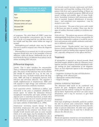 of symptoms. The white blood cell (WBC) count rises
and the haemoglobin concentration may be dimin-
ished. In the very young and the very old these tests are
less reliable and may show values within the range of
normal.
Antistaphylococcal antibody titres may be raised.
This test is useful in atypical cases where the diagnosis
is in doubt.
Osteomyelitis in an unusual site or with an unusual
organism should alert one to the possibility of heroin
addiction, sickle-cell disease (Salmonella may be cul-
tured from the faeces) or deﬁcient host defence mech-
anisms including HIV infection.
Differential diagnosis
Cellulitis This is often mistaken for osteomyelitis.
There is widespread superﬁcial redness and lymphan-
gitis. The source of skin infection may not be obvious
and should be searched for (e.g. on the sole or
between the toes). If doubt remains about the diag-
nosis, MRI will help to distinguish between bone
infection and soft-tissue infection. The organism is
usually staphylococcus or streptococcus. Mild cases
will respond to high dosage oral antibiotics; severe
cases need intravenous antibiotic treatment.
Acute suppurative arthritis Tenderness is diffuse, and
movement at the joint is completely abolished by
muscle spasm. In infants the distinction between
metaphyseal osteomyelitis and septic arthritis of the
adjacent joint is somewhat theoretical, as both often
coexist. A progressive rise in C-reactive protein values
over 24–48 hours is said to be suggestive of concur-
rent septic arthritis (Unkila-Kallis et al., 1994).
Streptococcal necrotizing myositis Group A beta-
haemolytic streptococci (the same organisms which
are responsible for the common ‘sore throat’) occa-
sionally invade muscles and cause an acute myositis
which, in its early stages, may be mistaken for celluli-
tis or osteomyelitis. Although the condition is rare, it
should be kept well to the foreground in the differen-
tial diagnosis because it may rapidly spiral out of con-
trol towards muscle necrosis, septicaemia and death.
Intense pain and board-like swelling of the limb in a
patient with fever and a general feeling of illness are
warning signs of a medical emergency. MRI will reveal
muscle swelling and possibly signs of tissue break-
down. Immediate treatment with intravenous antibi-
otics is essential. Surgical debridement of necrotic
tissue – and sometimes even amputation – may be
needed to save a life.
Acute rheumatism The pain is less severe and it tends
to ﬂit from one joint to another. There may also be
signs of carditis, rheumatic nodules or erythema mar-
ginatum.
Sickle-cell crisis The patient may present with features
indistinguishable from those of acute osteomyelitis. In
areas where Salmonella is endemic it would be wise to
treat such patients with suitable antibiotics until infec-
tion is deﬁnitely excluded.
Gaucher’s disease ‘Pseudo-osteitis’ may occur with
features closely resembling those of osteomyelitis. The
diagnosis is made by ﬁnding other stigmata of the dis-
ease, especially enlargement of the spleen and liver.
Treatment
If osteomyelitis is suspected on clinical grounds, blood
and ﬂuid samples should be taken for laboratory inves-
tigation and then treatment started immediately with-
out waiting for ﬁnal conﬁrmation of the diagnosis.
There are four important aspects to the management
of the patient:
• Supportive treatment for pain and dehydration.
• Splintage of the affected part.
• Appropriate antimicrobial therapy.
• Surgical drainage.
GENERAL SUPPORTIVE TREATMENT
The distressed child needs to be comforted and
treated for pain. Analgesics should be given at
repeated intervals without waiting for the patient to
ask for them. Septicaemia and fever can cause severe
dehydration and it may be necessary to give ﬂuid
intravenously.
SPLINTAGE
Some type of splintage is desirable, partly for comfort
but also to prevent joint contractures. Simple skin
traction may sufﬁce and, if the hip is involved, this also
helps to prevent dislocation. At other sites a plaster
slab or half-cylinder may be used but it should not
obscure the affected area.
ANTIBIOTICS
Blood and aspiration material are sent immediately for
examination and culture, but the prompt intravenous
GENERALORTHOPAEDICS
34
2 CARDINAL FEATURES OF ACUTE
OSTEOMYELITIS IN CHILDREN
Pain
Fever
Refusal to bear weight
Elevated white cell count
Elevated ESR
Elevated CRP
 