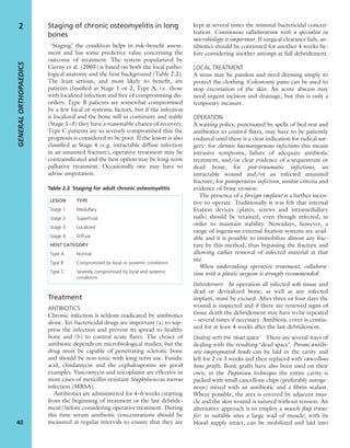 Staging of chronic osteomyelitis in long
bones
‘Staging’ the condition helps in risk–beneﬁt assess-
ment and has some predictive value concerning the
outcome of treatment. The system popularized by
Cierny et al. (2003) is based on both the local patho-
logical anatomy and the host background (Table 2.2).
The least serious, and most likely to beneﬁt, are
patients classiﬁed as Stage 1 or 2, Type A, i.e. those
with localized infection and free of compromising dis-
orders. Type B patients are somewhat compromised
by a few local or systemic factors, but if the infection
is localized and the bone still in continuity and stable
(Stage 1–3) they have a reasonable chance of recovery.
Type C patients are so severely compromised that the
prognosis is considered to be poor. If the lesion is also
classiﬁed as Stage 4 (e.g. intractable diffuse infection
in an ununited fracture), operative treatment may be
contraindicated and the best option may be long-term
palliative treatment. Occasionally one may have to
advise amputation.
Treatment
ANTIBIOTICS
Chronic infection is seldom eradicated by antibiotics
alone. Yet bactericidal drugs are important (a) to sup-
press the infection and prevent its spread to healthy
bone and (b) to control acute ﬂares. The choice of
antibiotic depends on microbiological studies, but the
drug must be capable of penetrating sclerotic bone
and should be non-toxic with long-term use. Fusidic
acid, clindamycin and the cephalosporins are good
examples. Vancomycin and teicoplanin are effective in
most cases of meticillin-resistant Staphylococcus aureus
infection (MRSA).
Antibiotics are administered for 4–6 weeks (starting
from the beginning of treatment or the last debride-
ment) before considering operative treatment. During
this time serum antibiotic concentrations should be
measured at regular intervals to ensure that they are
kept at several times the minimal bactericidal concen-
tration. Continuous collaboration with a specialist in
microbiology is important. If surgical clearance fails, an-
tibiotics should be continued for another 4 weeks be-
fore considering another attempt at full debridement.
LOCAL TREATMENT
A sinus may be painless and need dressing simply to
protect the clothing. Colostomy paste can be used to
stop excoriation of the skin. An acute abscess may
need urgent incision and drainage, but this is only a
temporary measure.
OPERATION
A waiting policy, punctuated by spells of bed rest and
antibiotics to control ﬂares, may have to be patiently
endured until there is a clear indication for radical sur-
gery: for chronic haematogenous infections this means
intrusive symptoms, failure of adequate antibiotic
treatment, and/or clear evidence of a sequestrum or
dead bone; for post-traumatic infections, an
intractable wound and/or an infected ununited
fracture; for postoperative infection, similar criteria and
evidence of bone erosion.
The presence of a foreign implant is a further incen-
tive to operate. Traditionally it was felt that internal
ﬁxation devices (plates, screws and intramedullary
nails) should be retained, even though infected, in
order to maintain stability. Nowadays, however, a
range of ingenious external ﬁxation systems are avail-
able and it is possible to immobilize almost any frac-
ture by this method, thus bypassing the fracture and
allowing earlier removal of infected material at that
site.
When undertaking operative treatment, collabora-
tion with a plastic surgeon is strongly recommended.
Debridement At operation all infected soft tissue and
dead or devitalized bone, as well as any infected
implant, must be excised. After three or four days the
wound is inspected and if there are renewed signs of
tissue death the debridement may have to be repeated
– several times if necessary. Antibiotic cover is contin-
ued for at least 4 weeks after the last debridement.
Dealing with the ‘dead space’ There are several ways of
dealing with the resulting ‘dead space’. Porous antibi-
otic-impregnated beads can be laid in the cavity and
left for 2 or 3 weeks and then replaced with cancellous
bone grafts. Bone grafts have also been used on their
own; in the Papineau technique the entire cavity is
packed with small cancellous chips (preferably autoge-
nous) mixed with an antibiotic and a ﬁbrin sealant.
Where possible, the area is covered by adjacent mus-
cle and the skin wound is sutured without tension. An
alternative approach is to employ a muscle ﬂap trans-
fer: in suitable sites a large wad of muscle, with its
blood supply intact, can be mobilized and laid into
GENERALORTHOPAEDICS
40
2
LESION TYPE
Stage 1 Medullary
Stage 2 Superﬁcial
Stage 3 Localized
Stage 4 Diffuse
HOST CATEGORY
Type A Normal
Type B Compromised by local or systemic conditions
Type C Severely compromised by local and systemic
conditions
Table 2.2 Staging for adult chronic osteomyelitis
 